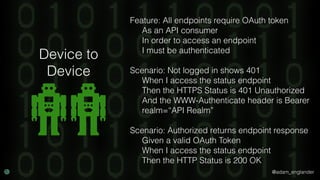 @adam_englander
Feature: All endpoints require OAuth token
As an API consumer
In order to access an endpoint
I must be authenticated
Scenario: Not logged in shows 401
When I access the status endpoint
Then the HTTPS Status is 401 Unauthorized
And the WWW-Authenticate header is Bearer
realm=“API Realm”
Scenario: Authorized returns endpoint response
Given a valid OAuth Token
When I access the status endpoint
Then the HTTP Status is 200 OK
Device to
Device
 