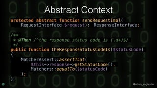 @adam_englander
Abstract Context
protected abstract function sendRequestImpl(
RequestInterface $request): ResponseInterface;
/**
* @Then /^the response status code is (d+)$/
*/
public function theResponseStatusCodeIs($statusCode)
{
MatcherAssert::assertThat(
$this->response->getStatusCode(),
Matchers::equalTo($statusCode)
);
}
 