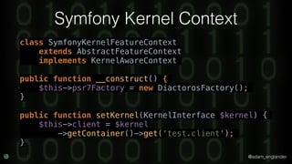@adam_englander
Symfony Kernel Context
class SymfonyKernelFeatureContext
extends AbstractFeatureContext
implements KernelAwareContext
public function __construct() {
$this->psr7Factory = new DiactorosFactory();
}
public function setKernel(KernelInterface $kernel) {
$this->client = $kernel
->getContainer()->get(‘test.client');
}
 