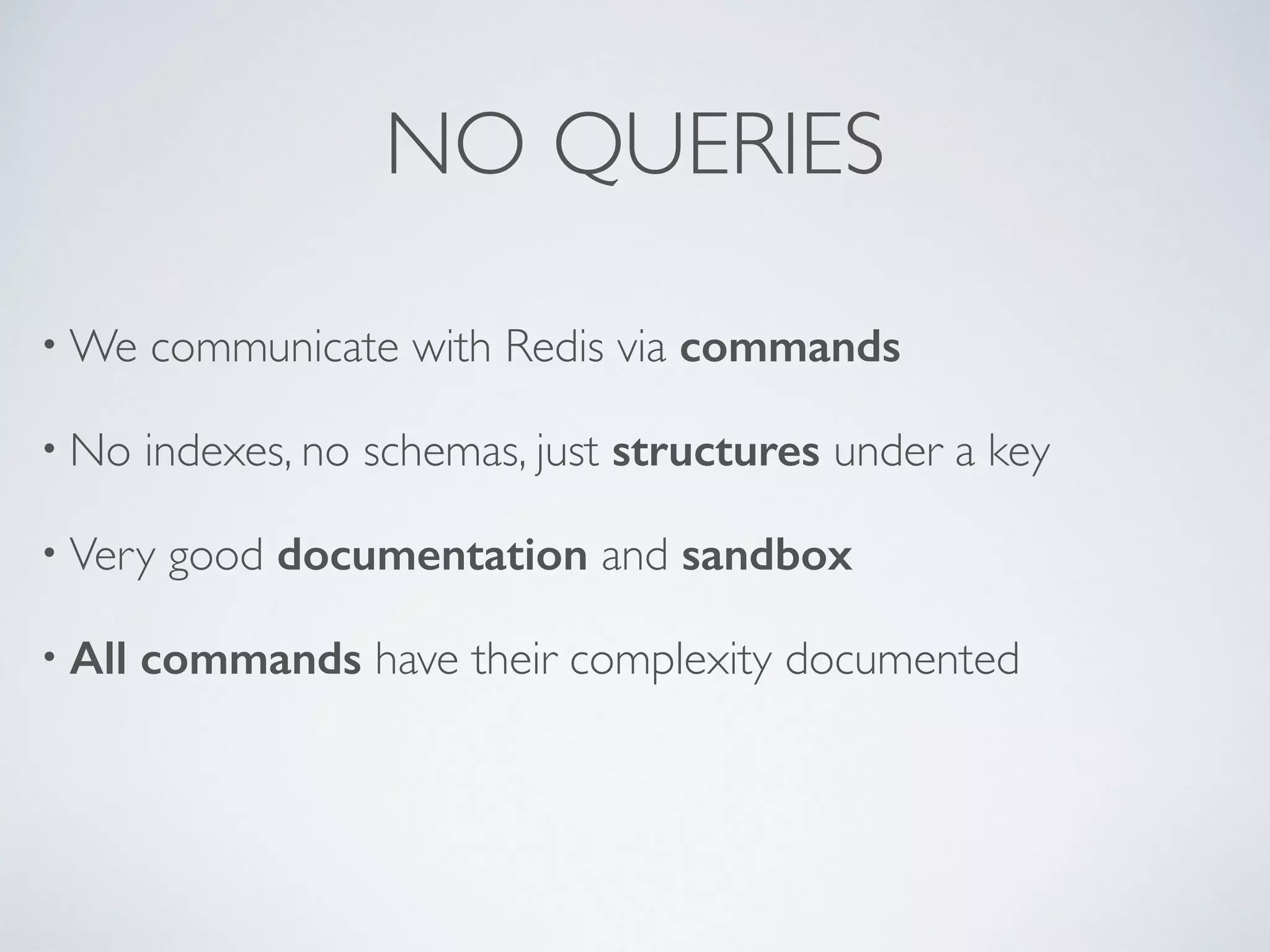 NO QUERIES •We communicate with Redis via commands • No indexes, no schemas, just structures under a key • Very good documentation and sandbox • All commands have their complexity documented 