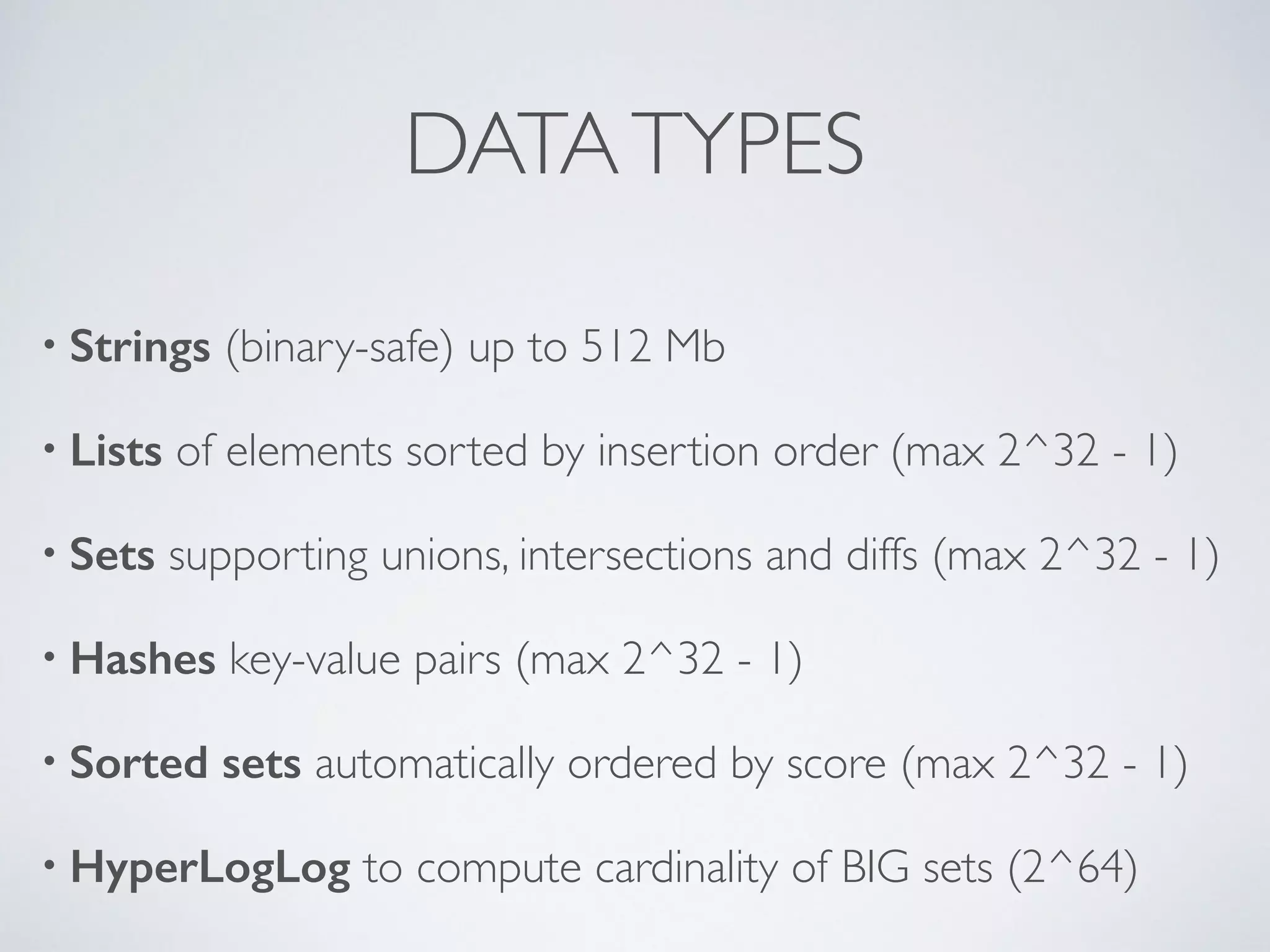 DATA TYPES • Strings (binary-safe) up to 512 Mb • Lists of elements sorted by insertion order (max 2^32 - 1) • Sets supporting unions, intersections and diffs (max 2^32 - 1) • Hashes key-value pairs (max 2^32 - 1) • Sorted sets automatically ordered by score (max 2^32 - 1) • HyperLogLog to compute cardinality of BIG sets (2^64) 