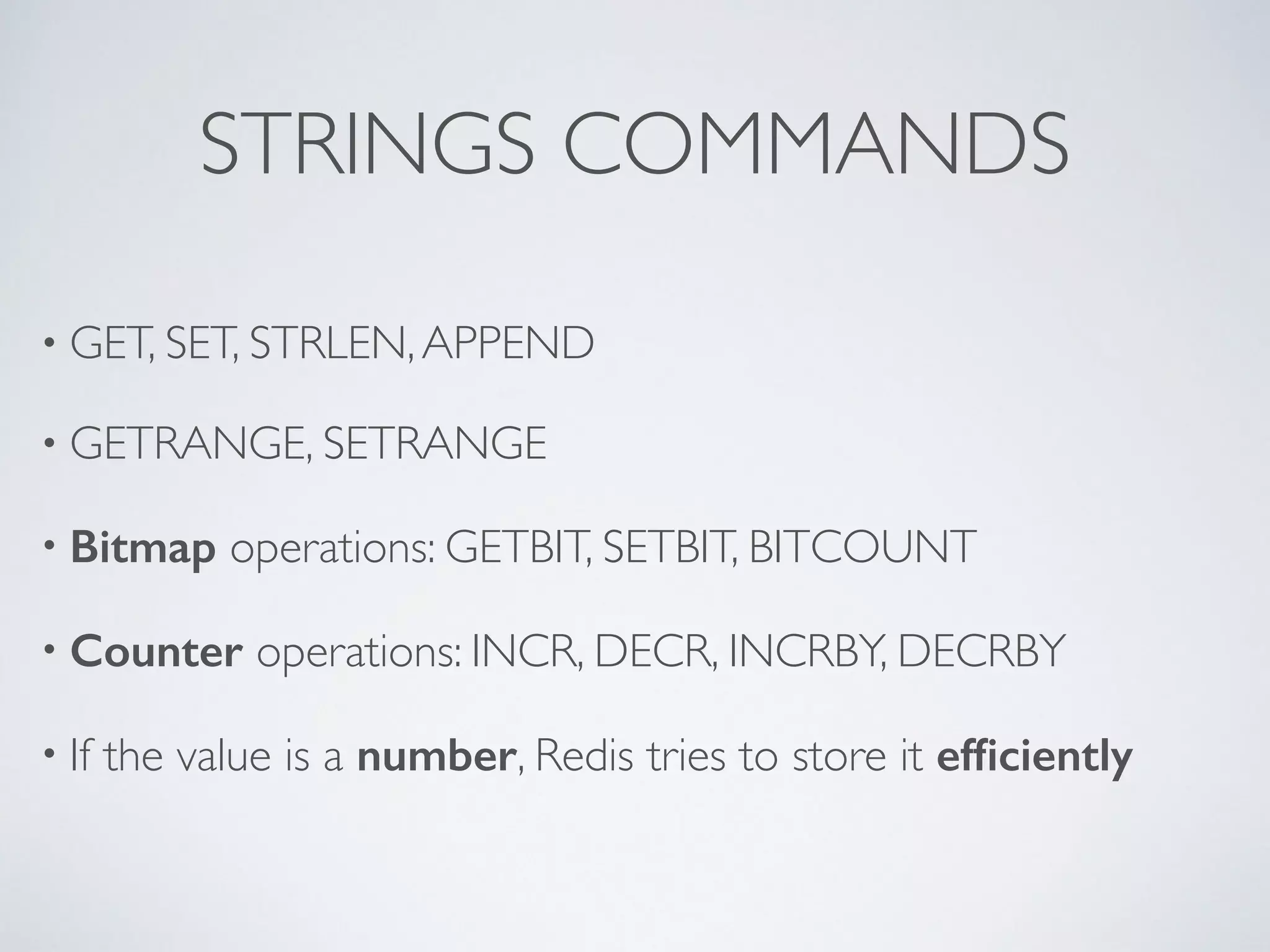 STRINGS COMMANDS • GET, SET, STRLEN, APPEND • GETRANGE, SETRANGE • Bitmap operations: GETBIT, SETBIT, BITCOUNT • Counter operations: INCR, DECR, INCRBY, DECRBY • If the value is a number, Redis tries to store it efficiently 