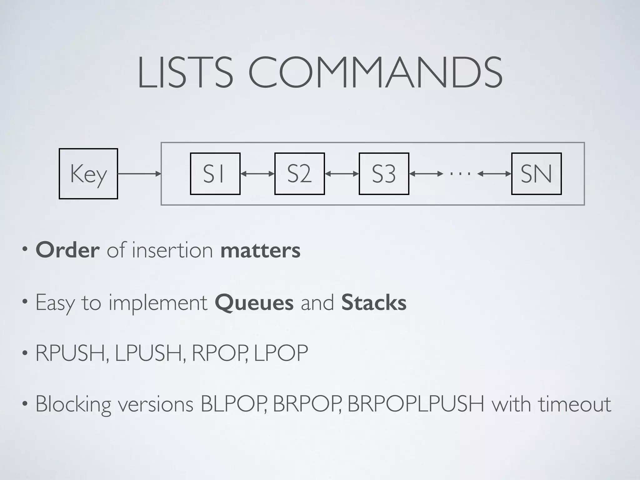 LISTS COMMANDS Key S1 S2 S3 … SN • Order of insertion matters • Easy to implement Queues and Stacks • RPUSH, LPUSH, RPOP, LPOP • Blocking versions BLPOP, BRPOP, BRPOPLPUSH with timeout 