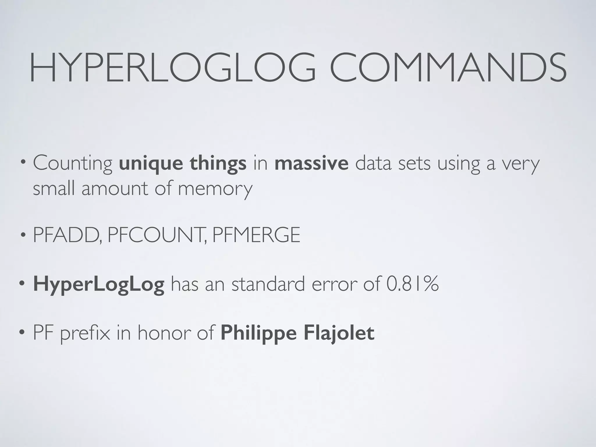 HYPERLOGLOG COMMANDS • Counting unique things in massive data sets using a very small amount of memory • PFADD, PFCOUNT, PFMERGE • HyperLogLog has an standard error of 0.81% • PF prefix in honor of Philippe Flajolet 