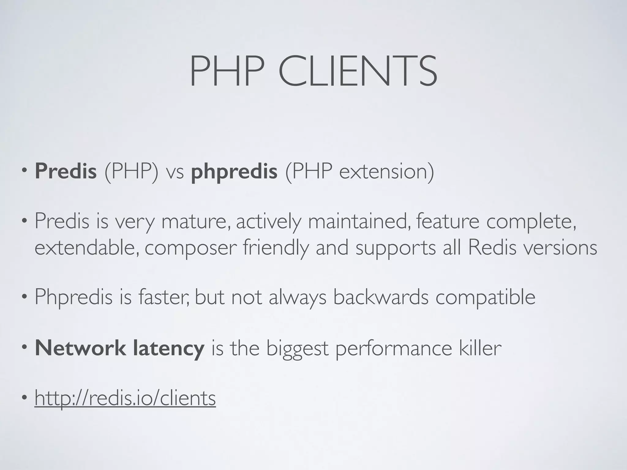 PHP CLIENTS • Predis (PHP) vs phpredis (PHP extension) • Predis is very mature, actively maintained, feature complete, extendable, composer friendly and supports all Redis versions • Phpredis is faster, but not always backwards compatible • Network latency is the biggest performance killer • http://redis.io/clients 