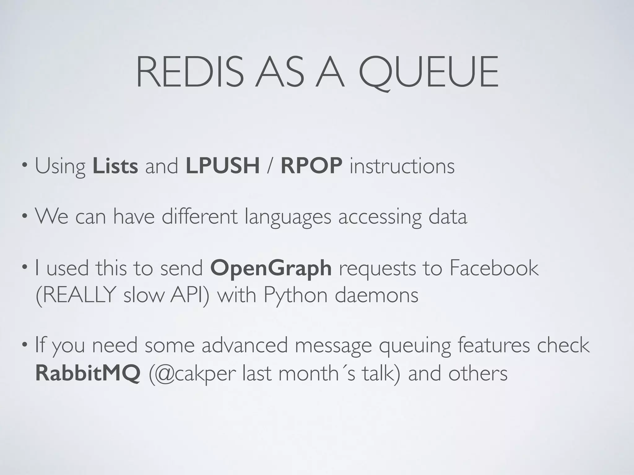 REDIS AS A QUEUE • Using Lists and LPUSH / RPOP instructions •We can have different languages accessing data • I used this to send OpenGraph requests to Facebook (REALLY slow API) with Python daemons • If you need some advanced message queuing features check RabbitMQ (@cakper last month´s talk) and others 