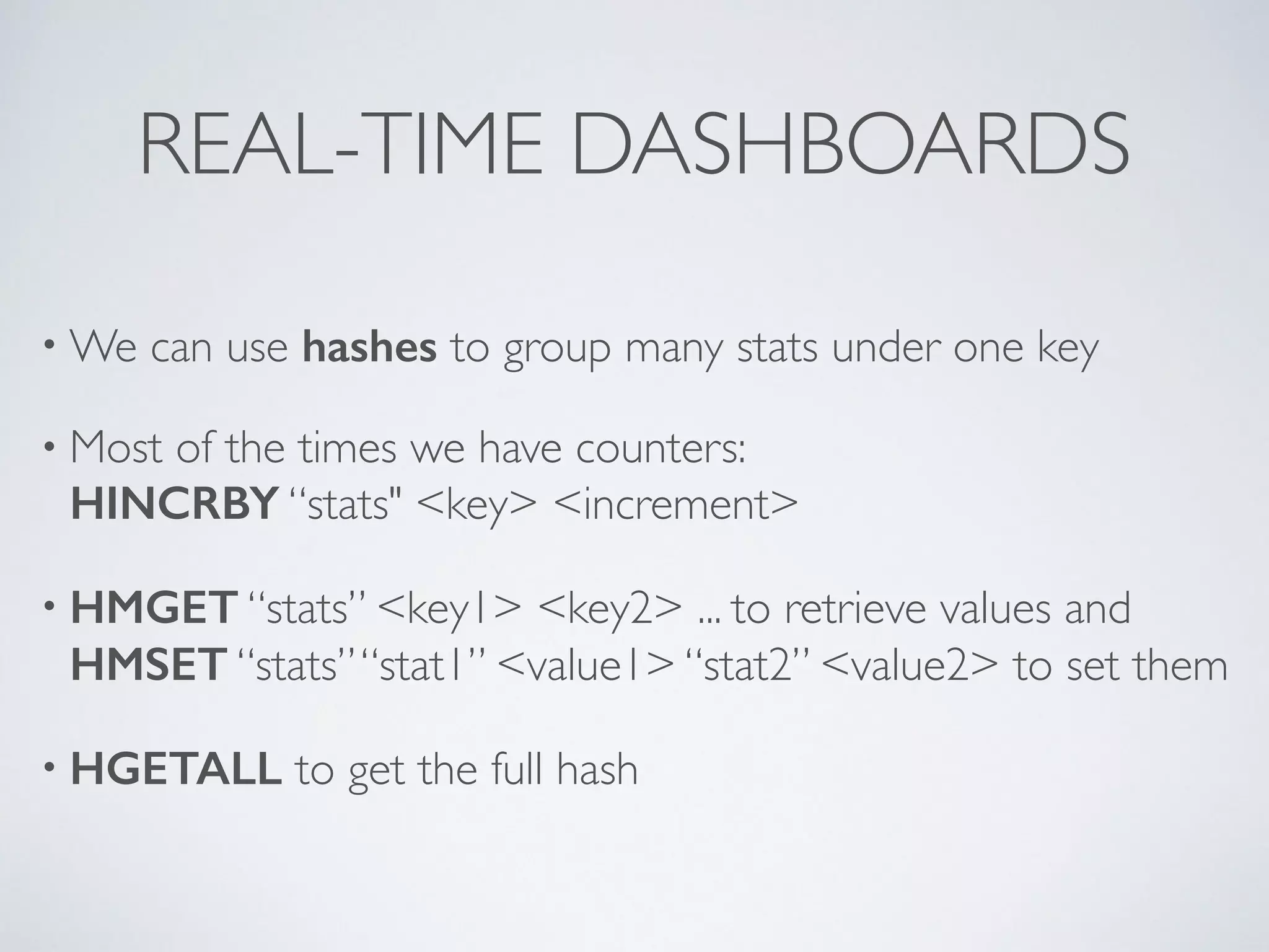 REAL-TIME DASHBOARDS •We can use hashes to group many stats under one key • Most of the times we have counters: HINCRBY “stats" <key> <increment> • HMGET “stats” <key1> <key2> ... to retrieve values and HMSET “stats” “stat1” <value1> “stat2” <value2> to set them • HGETALL to get the full hash 
