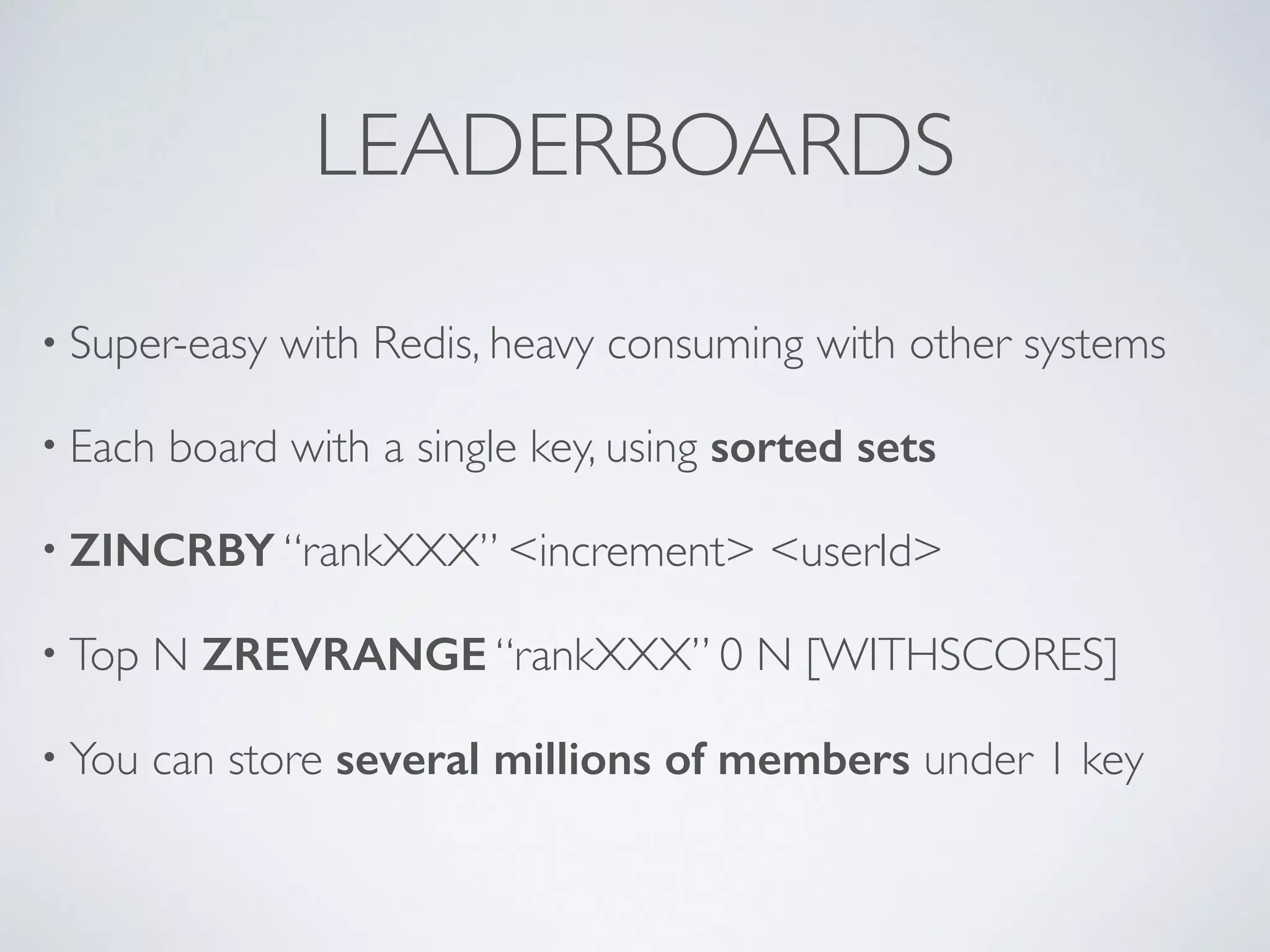 LEADERBOARDS • Super-easy with Redis, heavy consuming with other systems • Each board with a single key, using sorted sets • ZINCRBY “rankXXX” <increment> <userId> • Top N ZREVRANGE “rankXXX” 0 N [WITHSCORES] • You can store several millions of members under 1 key 