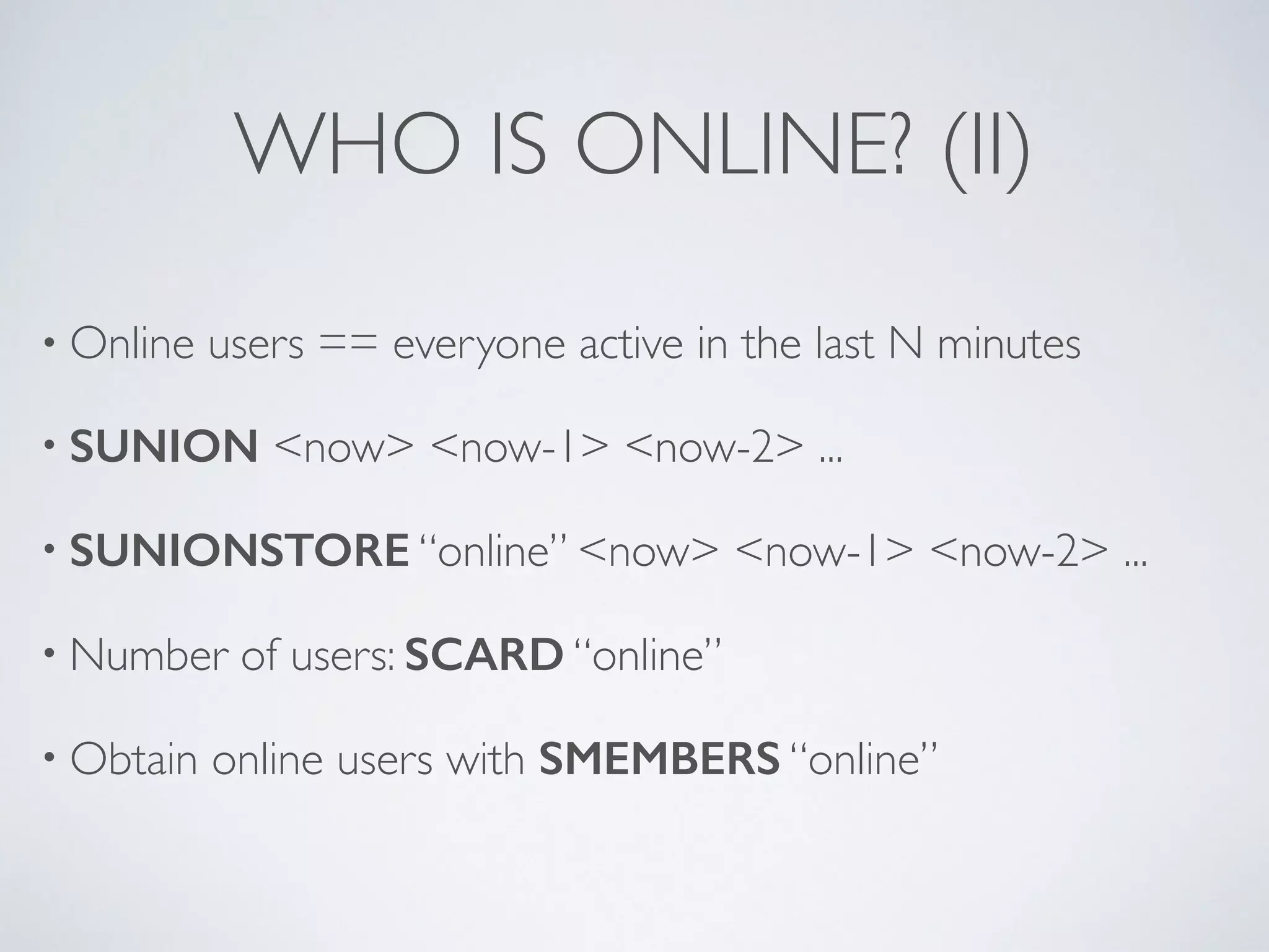 WHO IS ONLINE? (II) • Online users == everyone active in the last N minutes • SUNION <now> <now-1> <now-2> ... • SUNIONSTORE “online” <now> <now-1> <now-2> ... • Number of users: SCARD “online” • Obtain online users with SMEMBERS “online” 