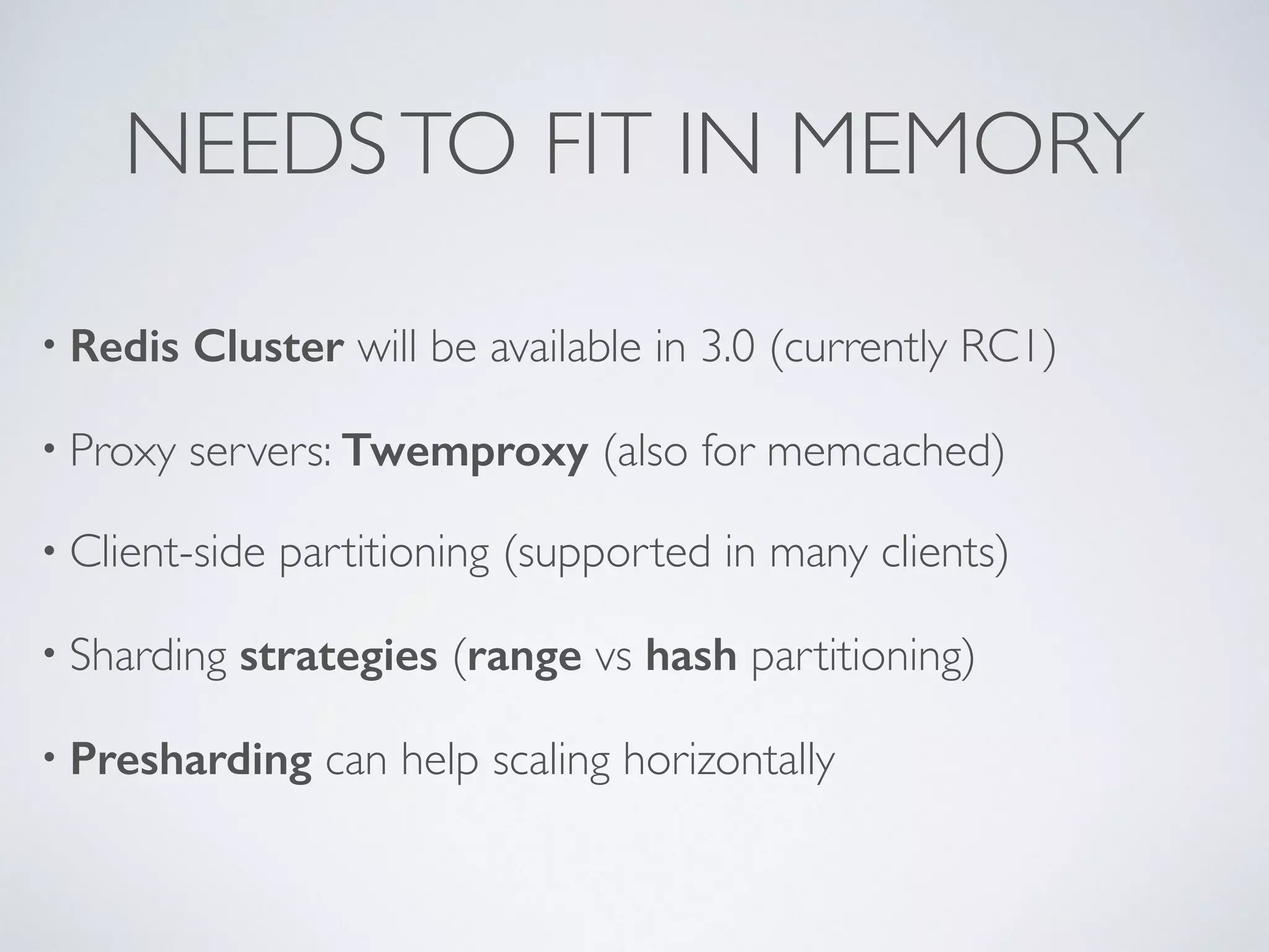 NEEDS TO FIT IN MEMORY • Redis Cluster will be available in 3.0 (currently RC1) • Proxy servers: Twemproxy (also for memcached) • Client-side partitioning (supported in many clients) • Sharding strategies (range vs hash partitioning) • Presharding can help scaling horizontally 