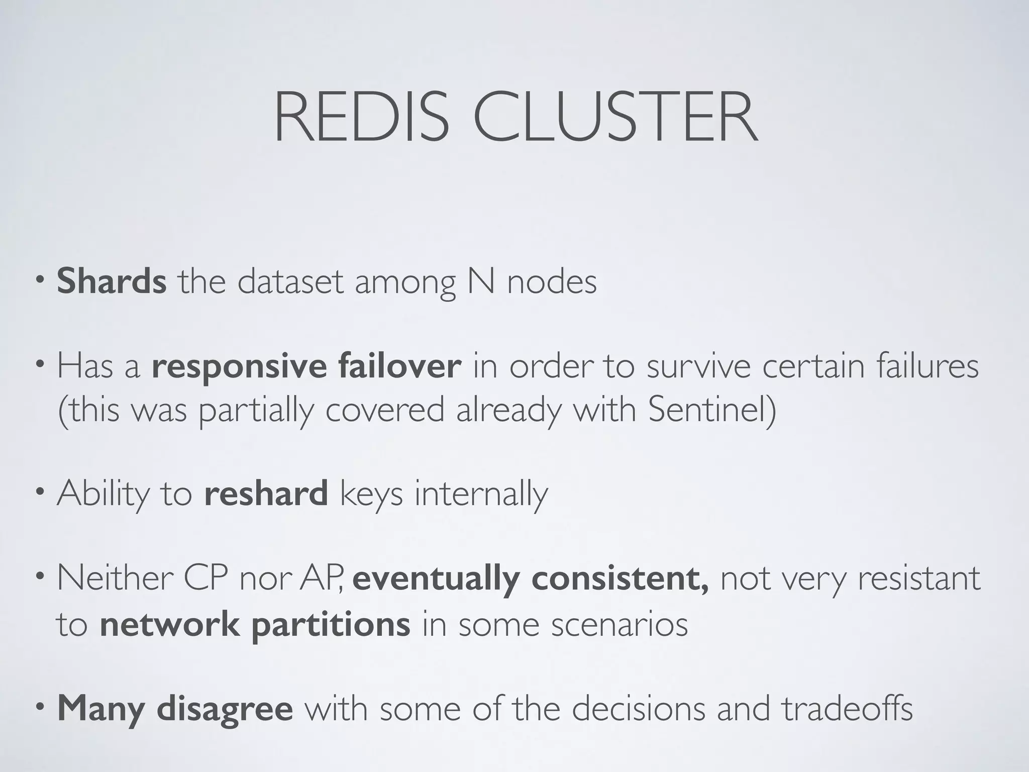 REDIS CLUSTER • Shards the dataset among N nodes • Has a responsive failover in order to survive certain failures (this was partially covered already with Sentinel) • Ability to reshard keys internally • Neither CP nor AP, eventually consistent, not very resistant to network partitions in some scenarios • Many disagree with some of the decisions and tradeoffs 