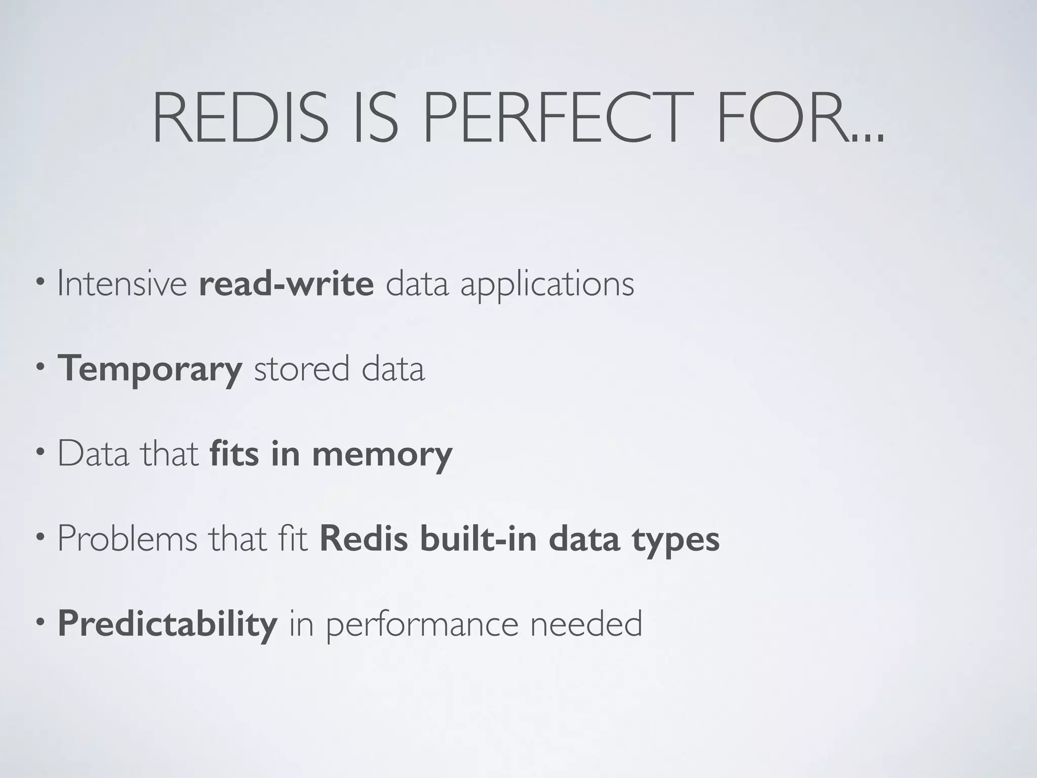 REDIS IS PERFECT FOR... • Intensive read-write data applications • Temporary stored data • Data that fits in memory • Problems that fit Redis built-in data types • Predictability in performance needed 