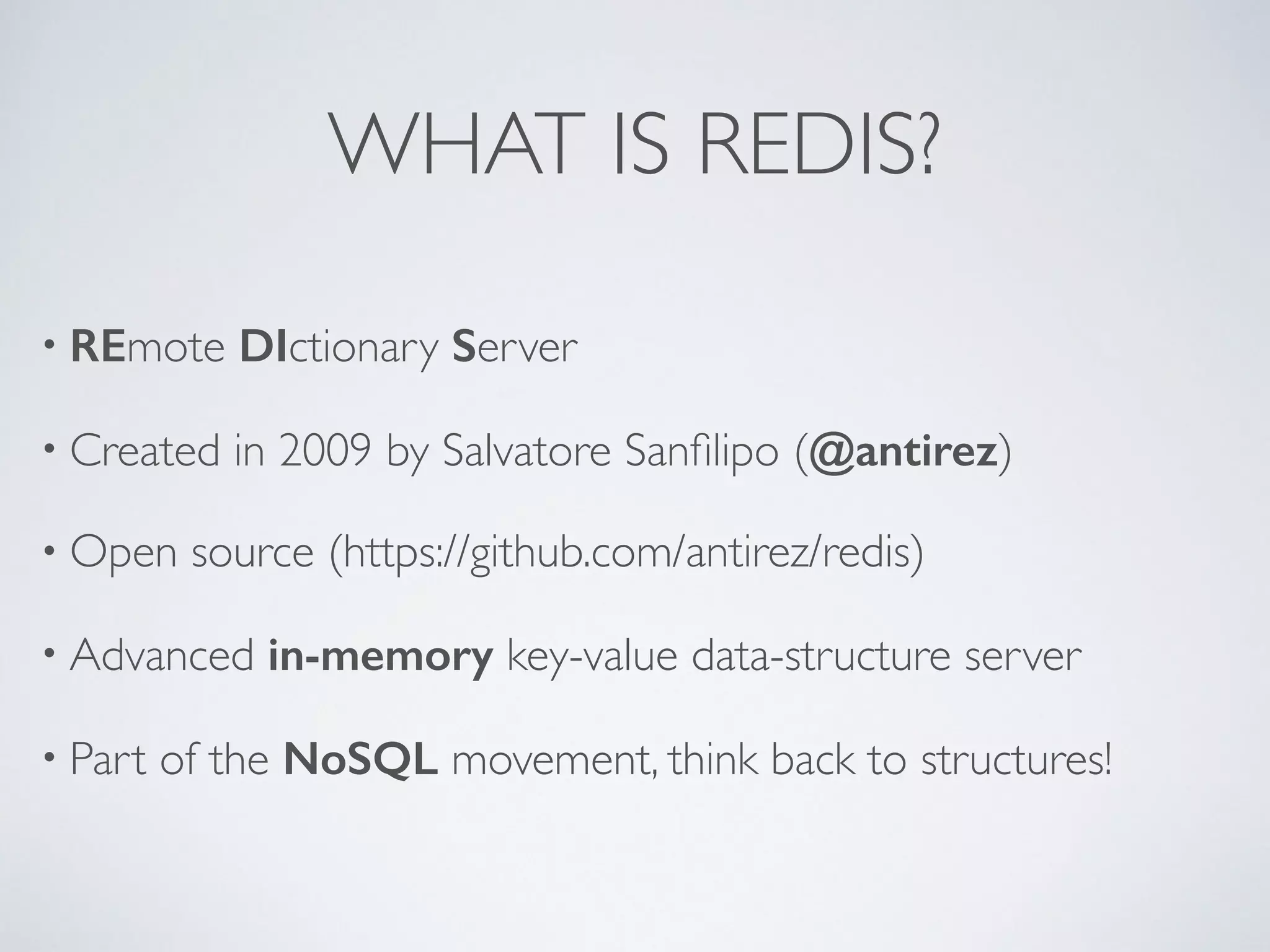 WHAT IS REDIS? • REmote DIctionary Server • Created in 2009 by Salvatore Sanfilipo (@antirez) • Open source (https://github.com/antirez/redis) • Advanced in-memory key-value data-structure server • Part of the NoSQL movement, think back to structures! 