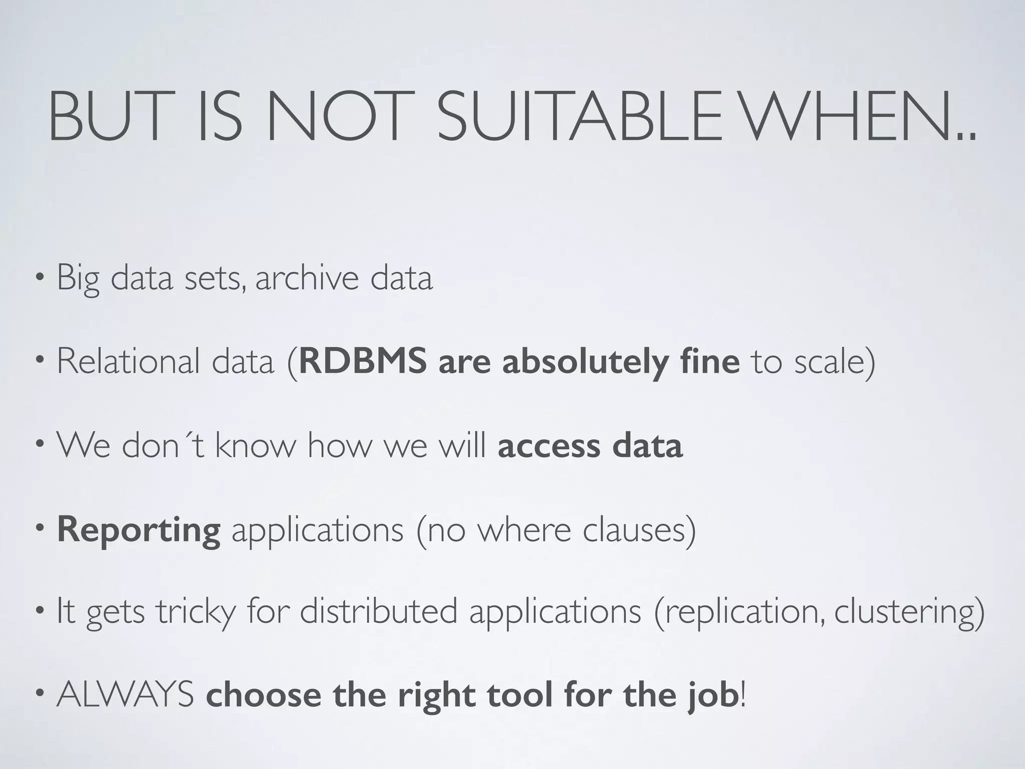 BUT IS NOT SUITABLE WHEN.. • Big data sets, archive data • Relational data (RDBMS are absolutely fine to scale) •We don´t know how we will access data • Reporting applications (no where clauses) • It gets tricky for distributed applications (replication, clustering) • ALWAYS choose the right tool for the job! 