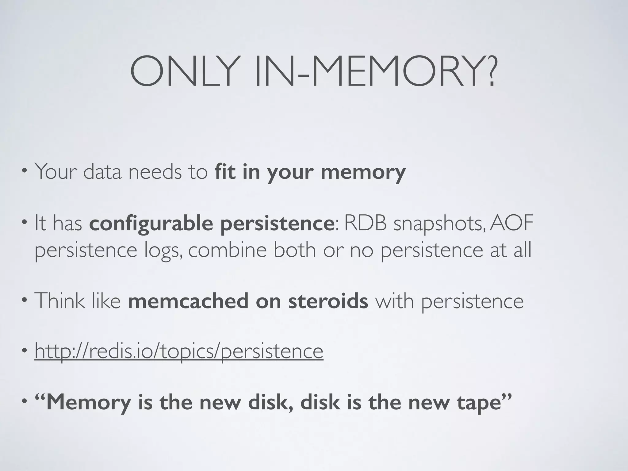 ONLY IN-MEMORY? • Your data needs to fit in your memory • It has configurable persistence: RDB snapshots, AOF persistence logs, combine both or no persistence at all • Think like memcached on steroids with persistence • http://redis.io/topics/persistence • “Memory is the new disk, disk is the new tape” 