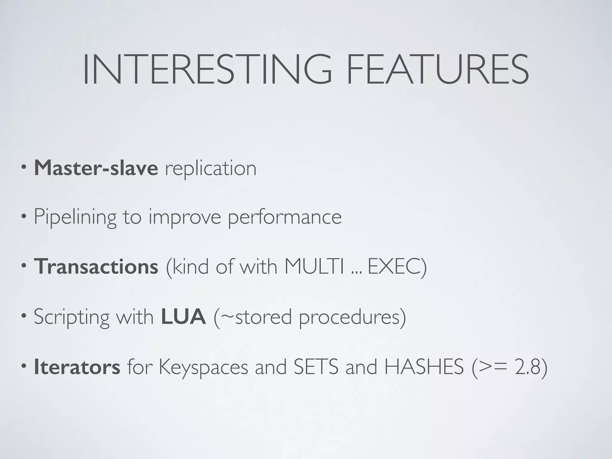 INTERESTING FEATURES • Master-slave replication • Pipelining to improve performance • Transactions (kind of with MULTI ... EXEC) • Scripting with LUA (~stored procedures) • Iterators for Keyspaces and SETS and HASHES (>= 2.8) ! 