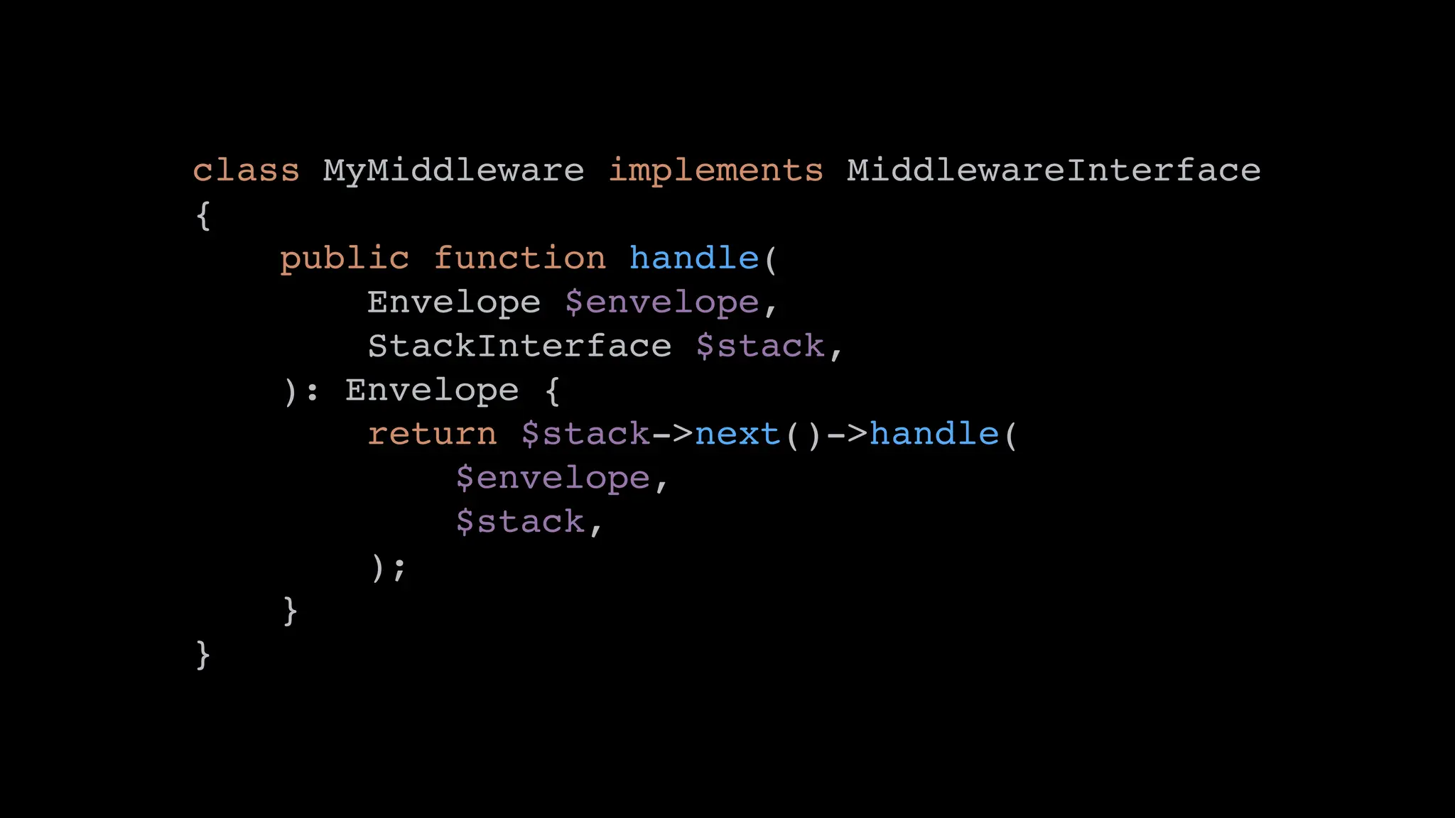 class MyMiddleware implements MiddlewareInterface
{
public function handle(
Envelope $envelope,
StackInterface $stack,
): Envelope {
return $stack->next()->handle(
$envelope,
$stack,
);
}
}
 