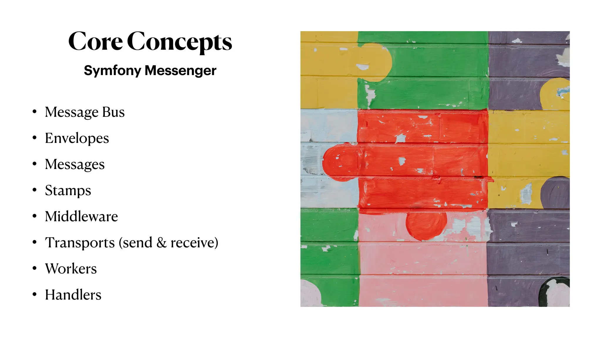 CoreConcepts
Symfony Messenger
• Message Bus
• Envelopes
• Messages
• Stamps
• Middleware
• Transports (send & receive)
• Workers
• Handlers
 
