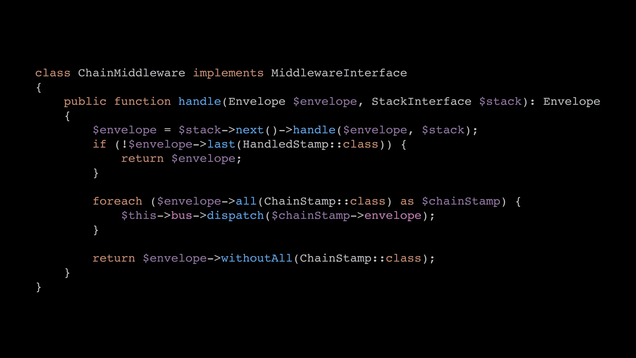 class ChainMiddleware implements MiddlewareInterface
{
public function handle(Envelope $envelope, StackInterface $stack): Envelope
{
$envelope = $stack->next()->handle($envelope, $stack);
if (!$envelope->last(HandledStamp::class)) {
return $envelope;
}
foreach ($envelope->all(ChainStamp::class) as $chainStamp) {
$this->bus->dispatch($chainStamp->envelope);
}
return $envelope->withoutAll(ChainStamp::class);
}
}
 