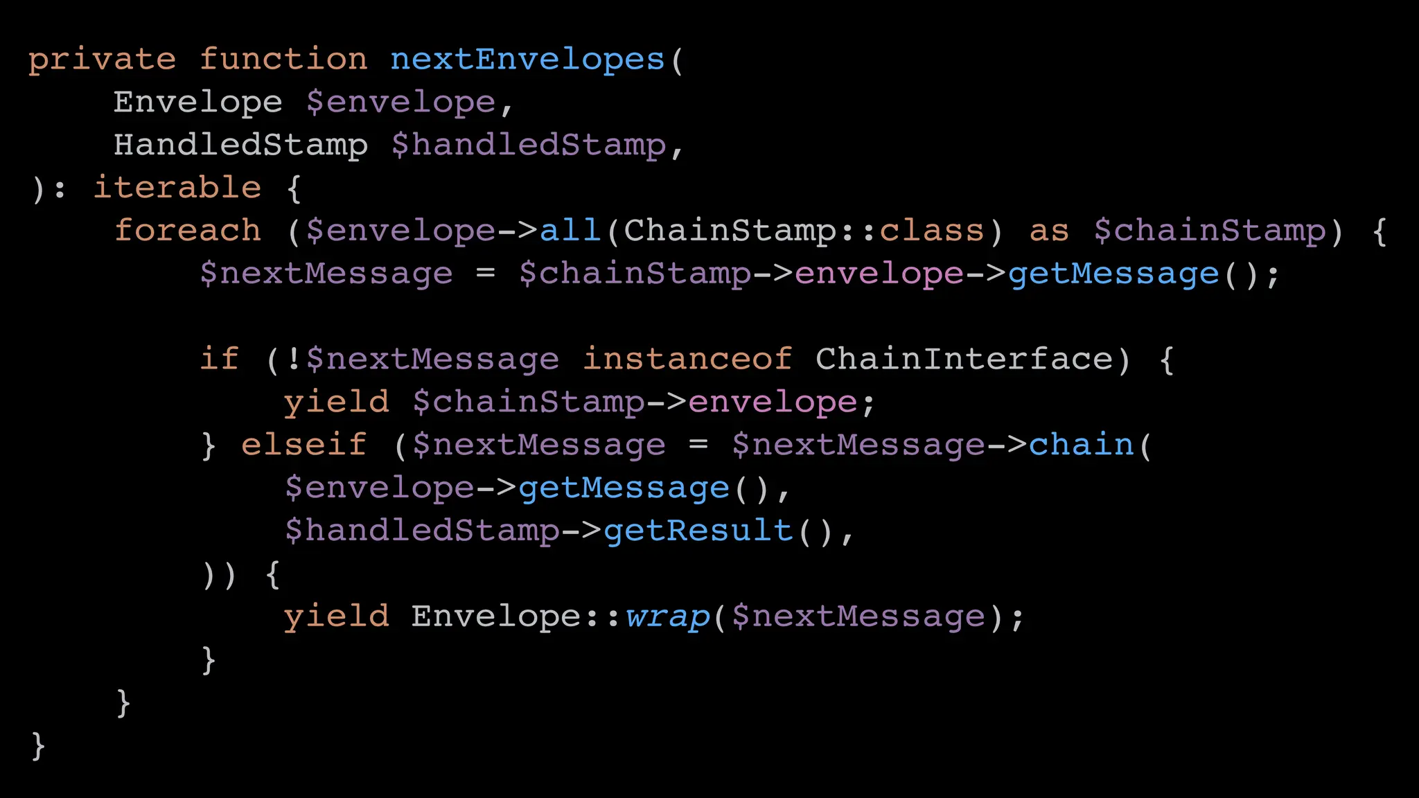 private function nextEnvelopes(
Envelope $envelope,
HandledStamp $handledStamp,
): iterable {
foreach ($envelope->all(ChainStamp::class) as $chainStamp) {
$nextMessage = $chainStamp->envelope->getMessage();
if (!$nextMessage instanceof ChainInterface) {
yield $chainStamp->envelope;
} elseif ($nextMessage = $nextMessage->chain(
$envelope->getMessage(),
$handledStamp->getResult(),
)) {
yield Envelope::wrap($nextMessage);
}
}
}
 