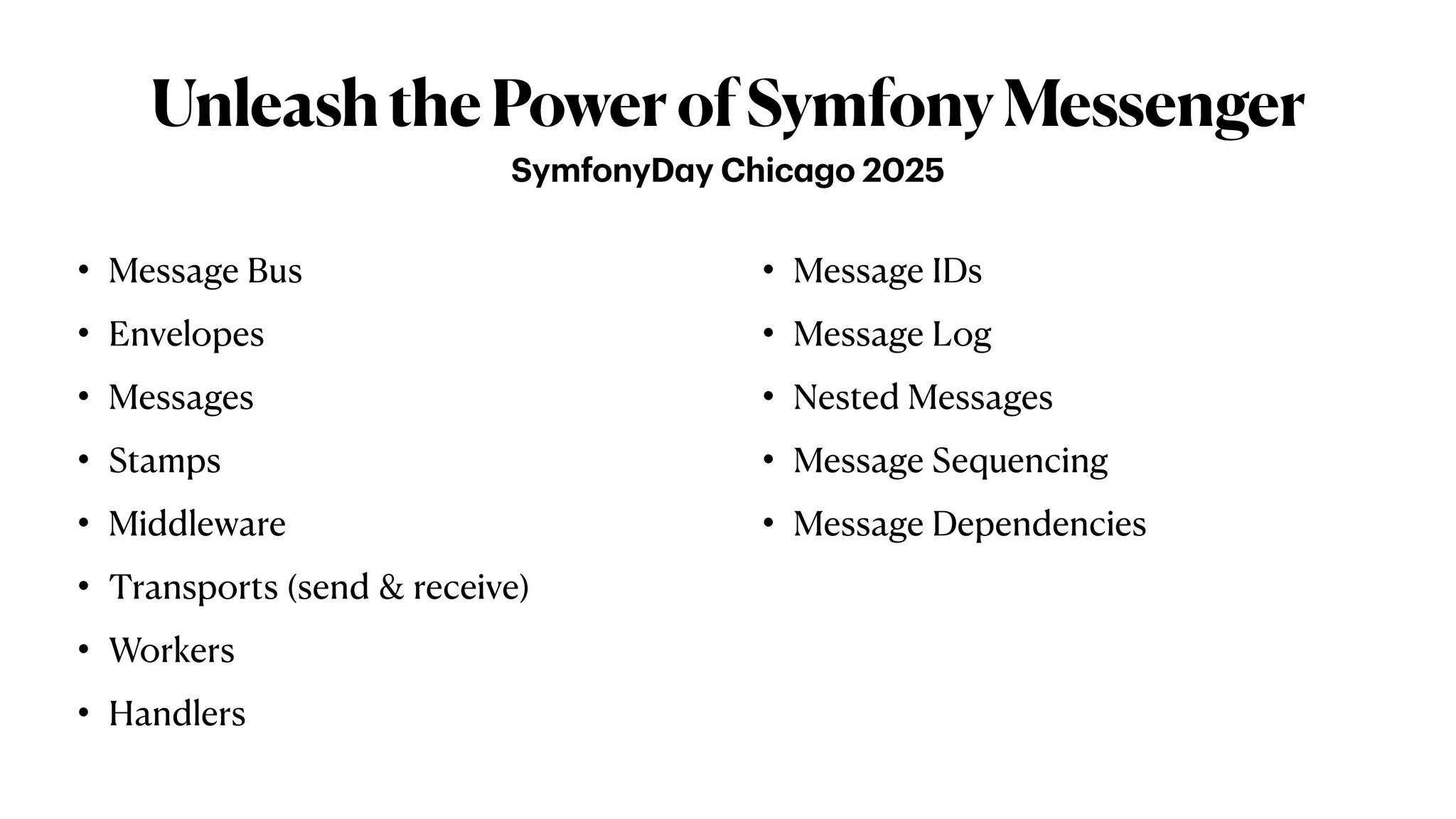 UnleashthePowerofSymfonyMessenger
• Message Bus
• Envelopes
• Messages
• Stamps
• Middleware
• Transports (send & receive)
• Workers
• Handlers
• Message IDs
• Message Log
• Nested Messages
• Message Sequencing
• Message Dependencies
SymfonyD
a
y Chic
a
go 2025
 