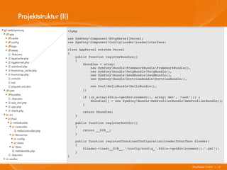 Projektstruktur (II)
                   <?php

                   use SymfonyComponentHttpKernelKernel;
                   use SymfonyComponentConfigLoaderLoaderInterface;

                   class AppKernel extends Kernel
                   {
                       public function registerBundles()
                       {
                           $bundles = array(
                               new SymfonyBundleFrameworkBundleFrameworkBundle(),
                               new SymfonyBundleTwigBundleTwigBundle(),
                               new SymfonyBundleZendBundleZendBundle(),
                               new SymfonyBundleDoctrineBundleDoctrineBundle(),

                               new PaulHelloBundleHelloBundle(),
                           );

                           if (in_array($this­>getEnvironment(), array('dev', 'test'))) {
                               $bundles[] = new SymfonyBundleWebProfilerBundleWebProfilerBundle();
                           }

                           return $bundles;
                       }

                       public function registerRootDir()
                       {
                           return __DIR__;
                       }

                       public function registerContainerConfiguration(LoaderInterface $loader)
                       {
                           $loader­>load(__DIR__.'/config/config_'.$this­>getEnvironment().'.yml');
                       }
                   }


                                                                                       Mayflower GmbH I 14
 