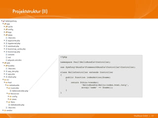 Projektstruktur (II)




                       <?php

                       namespace PaulHelloBundleController;

                       use SymfonyBundleFrameworkBundleControllerController;

                       class HelloController extends Controller
                       {
                           public function indexAction($name)
                           {
                               return $this­>render(
                                       'HelloBundle:Hello:index.html.twig',
                                       array('name' => $name));
                           }
                       }




                                                                              Mayflower GmbH I 15
 