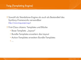 Twig (Templating Engine)



I Sowohl als Standalone-Engine als auch als Bestandteil des
  Symfony-Frameworks verwendbar
 (http://www.twig-project.org/)

I First-Class citizens: Templates und Blöcke
   ·  Base-Template: „Layout“
   ·  Bundle-Templates erweitern das Layout
   ·  Action-Templates erweitern Bundle-Templates
   ·  …




                                                              Mayflower GmbH I 16
 