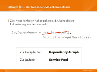 Internals (II) – Der DependencyInjectionContainer



I Ziel: Keine konkreten Abhängigkeiten, d.h. keine direkte
  Instanziierung von Services mehr!

   $myDependency = new Services();
                              $container->getService();



          Zur Compile-Zeit:         Dependency-Graph

          Zur Laufzeit:             Service-Pool


                                                             Mayflower GmbH I 8
 