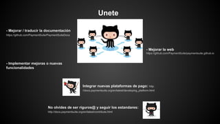 Unete
- Mejorar / traducir la documentación
https://github.com/PaymentSuite/PaymentSuiteDocs
- Implementar mejoras o nuevas
funcionalidades
Integrar nuevas plataformas de pago: http:
//docs.paymentsuite.org/en/latest/developing_platform.html
No olvides de ser riguros@ y seguir los estandares:
http://docs.paymentsuite.org/en/latest/contribute.html
- Mejorar la web
https://github.com/PaymentSuite/paymentsuite.github.io
 