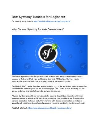 Best​ ​Symfony​ ​Tutorials​ ​for​ ​Beginners
For​ ​more​ ​symfony​ ​tutorials:​ ​​https://www.cloudways.com/blog/php/symfony/
Why​ ​Choose​ ​Symfony​ ​for​ ​Web​ ​Development?
Symfony​ ​is​ ​a​ ​perfect​ ​choice​ ​for​ ​systematic​ ​and​ ​scalable​ ​web​ ​and​ ​app​ ​development​ ​project
because​ ​of​ ​its​ ​familiar​ ​MVC​ ​type​ ​architecture.​ ​Due​ ​to​ ​its​ ​MVC​ ​nature,​ ​Symfony​ ​has​ ​an
organized​ ​file​ ​structure​ ​distributed​ ​according​ ​to​ ​Model,​ ​View​ ​and​ ​Controller.
The​ ​Model​ ​in​ ​MVC​ ​can​ ​be​ ​described​ ​as​ ​the​ ​business​ ​logic​ ​of​ ​the​ ​application,​ ​while​ ​View​ ​renders
that​ ​Model​ ​into​ ​something​ ​that​ ​visible,​ ​like​ ​a​ ​web​ ​page.​ ​The​ ​Controller​ ​acts​ ​according​ ​to​ ​user
actions​ ​and​ ​make​ ​changes​ ​to​ ​the​ ​model​ ​and​ ​view​ ​as​ ​required.
A​ ​typical​ ​Symfony​ ​project​ ​folder​ ​contains​ ​strictly​ ​organized​ ​subfolders.​ ​In​ ​addition,​ ​Symfony
generates​ ​its​ ​own​ ​scaffolding​ ​of​ ​the​ ​application​ ​based​ ​on​ ​user​ ​provided​ ​input.​ ​The​ ​result​ ​is​ ​a
skeleton​ ​application​ ​that​ ​could​ ​be​ ​further​ ​improved​ ​with​ ​views​ ​and​ ​controllers.​ ​Developers
generally​ ​only​ ​need​ ​to​ ​configure​ ​the​ ​database​ ​and​ ​the​ ​rest​ ​is​ ​handled​ ​by​ ​the​ ​framework​ ​itself.
Read​ ​full​ ​article​ ​at:​​ ​​https://www.cloudways.com/blog/why-choose-symfony/
 