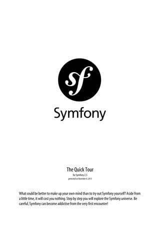 The Quick Tour
for Symfony 2.3
generated on November 8, 2013

What could be better to make up your own mind than to try out Symfony yourself? Aside from
a little time, it will cost you nothing. Step by step you will explore the Symfony universe. Be
careful, Symfony can become addictive from the very first encounter!

 