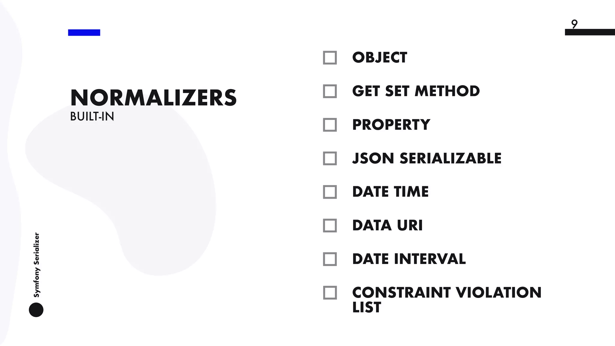 SymfonySerializer
9
BUILT-IN
NORMALIZERS
OBJECT
9
GET SET METHOD
PROPERTY
JSON SERIALIZABLE
DATE TIME
DATA URI
DATE INTERVAL
9
CONSTRAINT VIOLATION
LIST
 