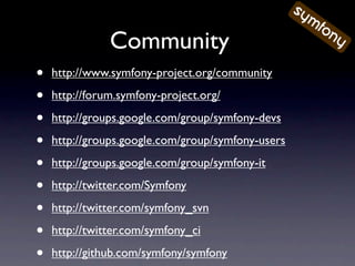 Community
•   http://www.symfony-project.org/community

•   http://forum.symfony-project.org/

•   http://groups.google.com/group/symfony-devs

•   http://groups.google.com/group/symfony-users

•   http://groups.google.com/group/symfony-it

•   http://twitter.com/Symfony

•   http://twitter.com/symfony_svn

•   http://twitter.com/symfony_ci

•   http://github.com/symfony/symfony
 