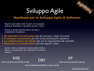 Sviluppo Agile
                  Manifesto per lo Sviluppo Agile di Software

     Stiamo ricercando modi migliori di sviluppare
     software facendolo e aiutando gli altri a farlo.

     Grazie a questa attività siamo arrivati a
     considerare importanti:

1   Gli individui e le interazioni più dei processi e degli strumenti
2   Il software funzionante più che la documentazione esaustiva
3   La collaborazione col cliente più che la negoziazione del contratto
4   Rispondere al cambiamento più che seguire i piani

     Ovvero, fermo restando il valore delle entità a
     destra, consideriamo più importanti le entità a
     sinistra.


                 KISS                                                                               XP
http://en.wikipedia.org/wiki/KISS_principle
                                                       DRY                               http://www.extremeprogramming.org/
                                    http://en.wikipedia.org/wiki/Don't_repeat_yourself

                                                                                                          http://agilemanifesto.org/
 