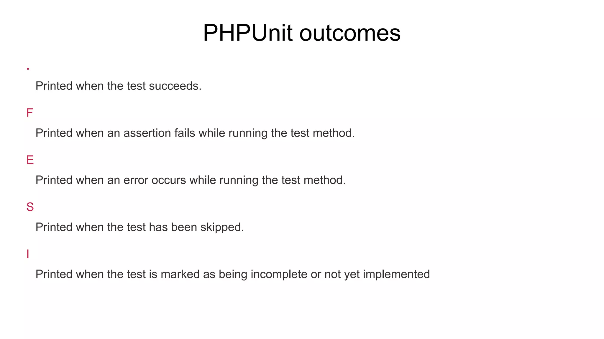 PHPUnit outcomes
.
Printed when the test succeeds.
F
Printed when an assertion fails while running the test method.
E
Printed when an error occurs while running the test method.
S
Printed when the test has been skipped.
I
Printed when the test is marked as being incomplete or not yet implemented
 