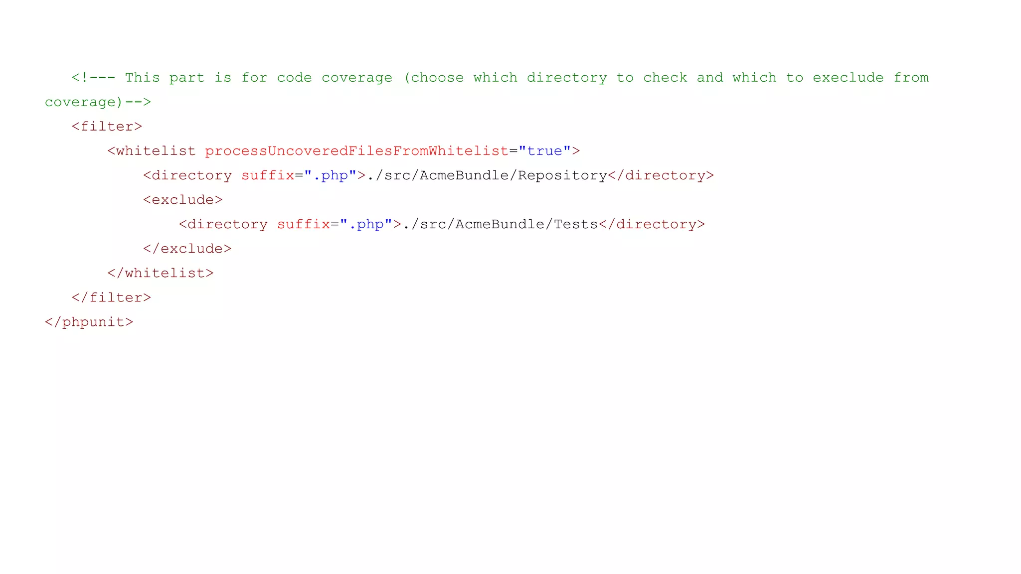 <!--- This part is for code coverage (choose which directory to check and which to execlude from
coverage)-->
<filter>
<whitelist processUncoveredFilesFromWhitelist="true">
<directory suffix=".php">./src/AcmeBundle/Repository</directory>
<exclude>
<directory suffix=".php">./src/AcmeBundle/Tests</directory>
</exclude>
</whitelist>
</filter>
</phpunit>
 