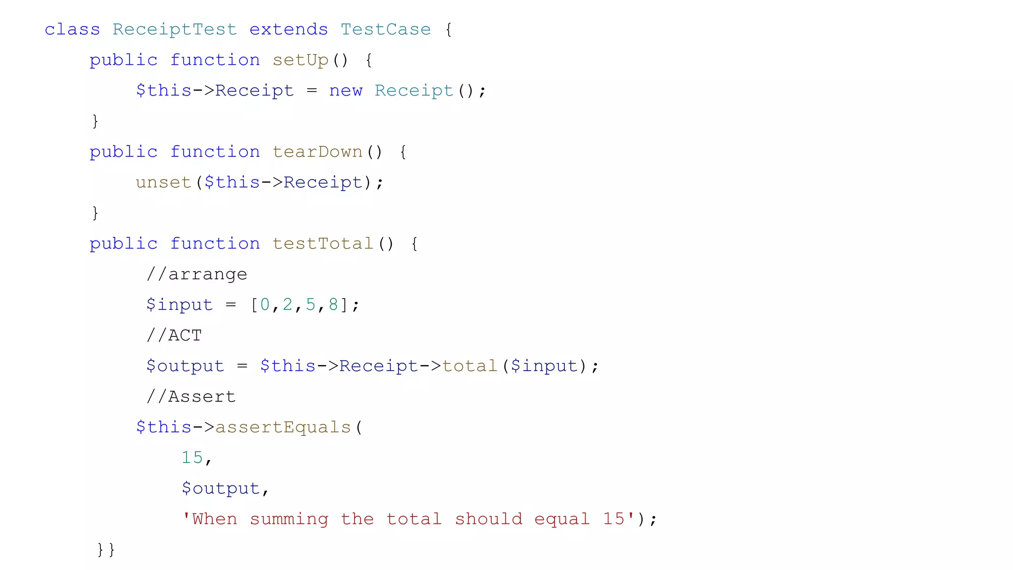 class ReceiptTest extends TestCase {
public function setUp() {
$this->Receipt = new Receipt();
}
public function tearDown() {
unset($this->Receipt);
}
public function testTotal() {
//arrange
$input = [0,2,5,8];
//ACT
$output = $this->Receipt->total($input);
//Assert
$this->assertEquals(
15,
$output,
'When summing the total should equal 15');
}}
 