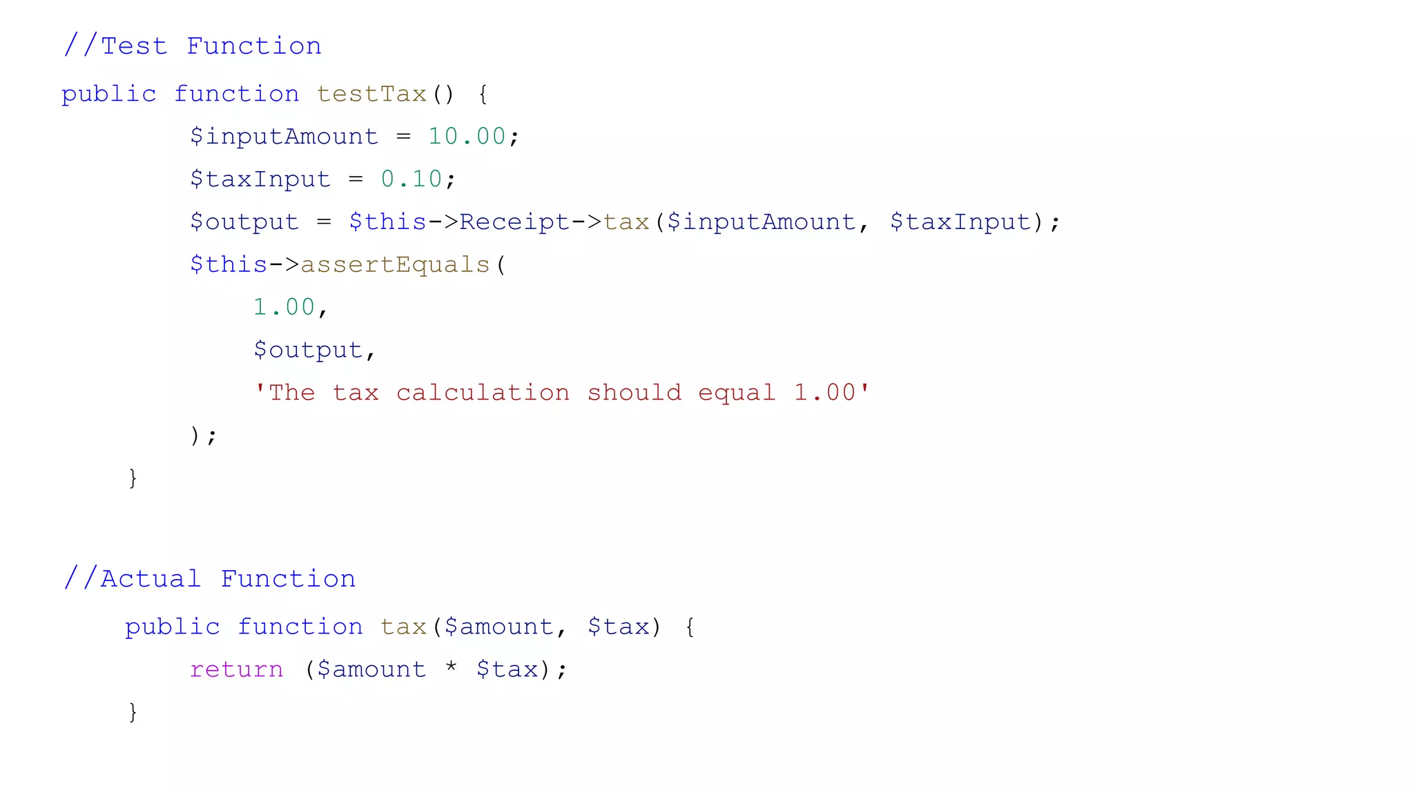 //Test Function
public function testTax() {
$inputAmount = 10.00;
$taxInput = 0.10;
$output = $this->Receipt->tax($inputAmount, $taxInput);
$this->assertEquals(
1.00,
$output,
'The tax calculation should equal 1.00'
);
}
//Actual Function
public function tax($amount, $tax) {
return ($amount * $tax);
}
 