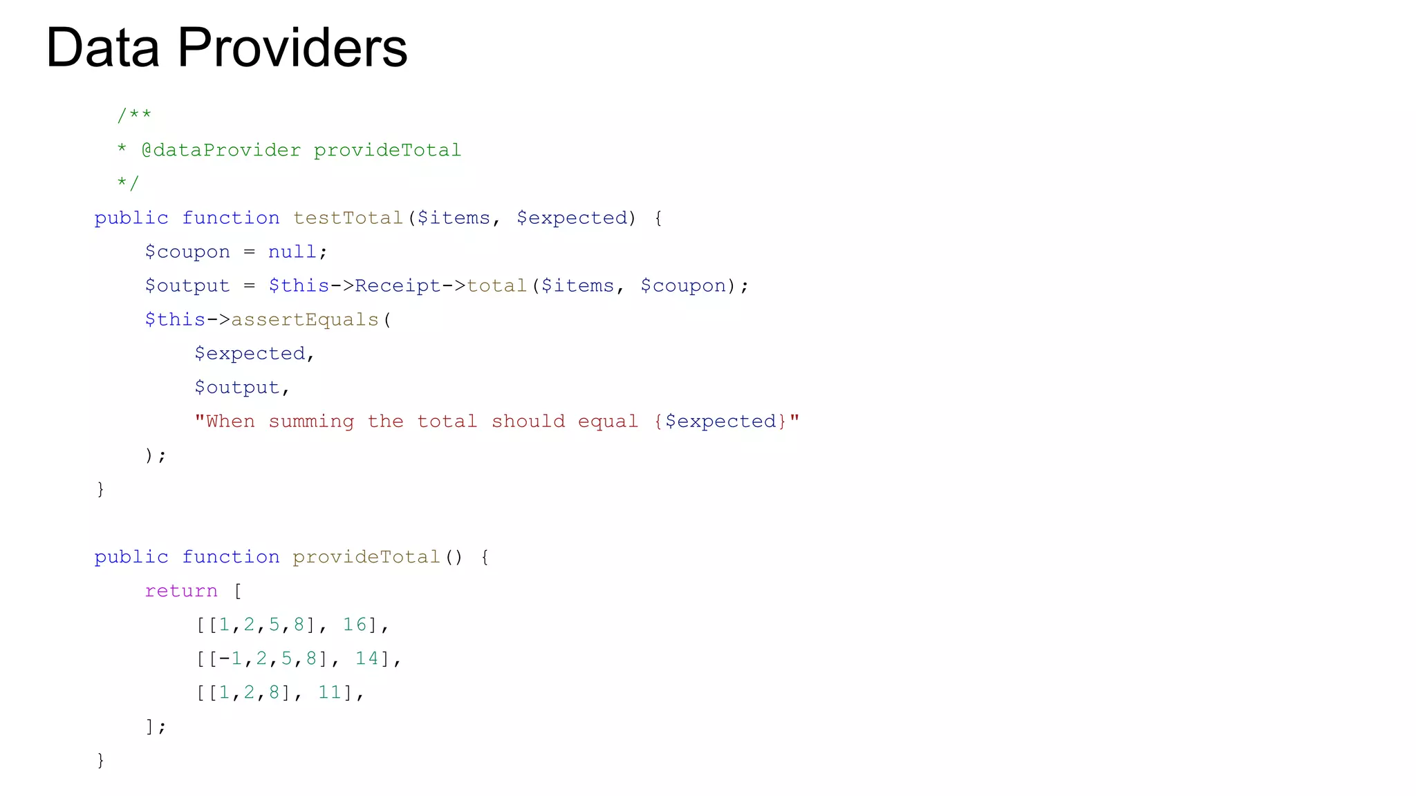 Data Providers
/**
* @dataProvider provideTotal
*/
public function testTotal($items, $expected) {
$coupon = null;
$output = $this->Receipt->total($items, $coupon);
$this->assertEquals(
$expected,
$output,
"When summing the total should equal {$expected}"
);
}
public function provideTotal() {
return [
[[1,2,5,8], 16],
[[-1,2,5,8], 14],
[[1,2,8], 11],
];
}
 