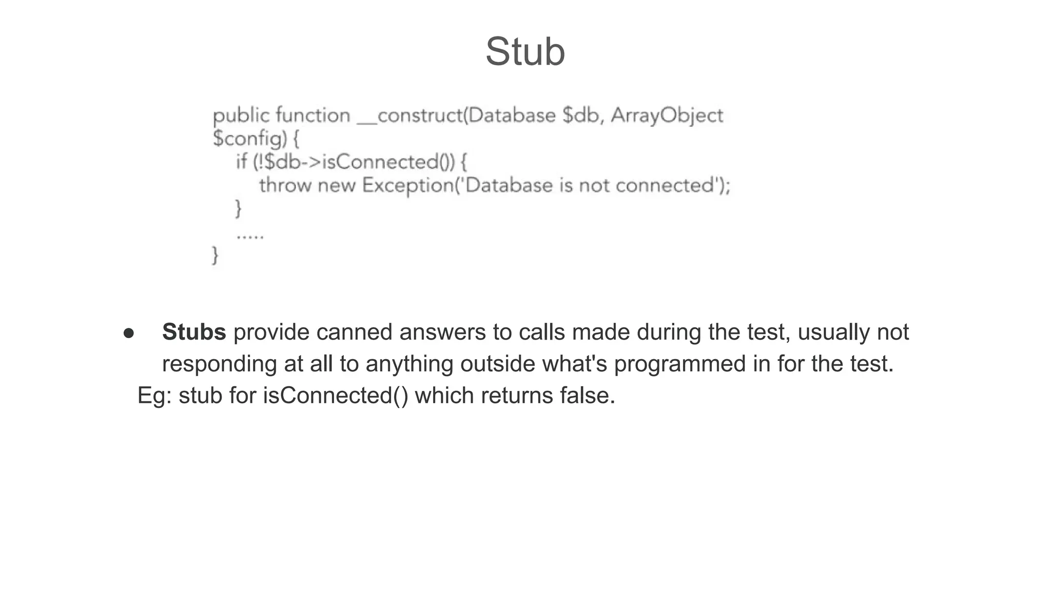 Stub
● Stubs provide canned answers to calls made during the test, usually not
responding at all to anything outside what's programmed in for the test.
Eg: stub for isConnected() which returns false.
 