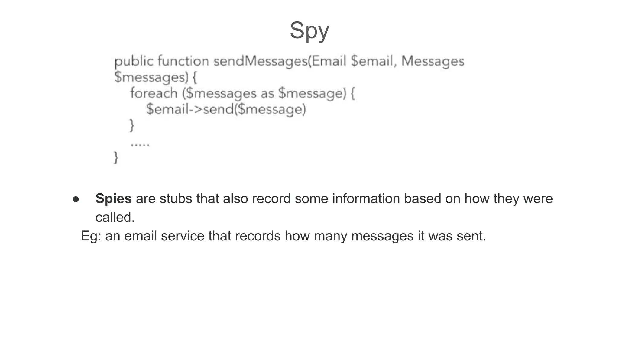 Spy
● Spies are stubs that also record some information based on how they were
called.
Eg: an email service that records how many messages it was sent.
 