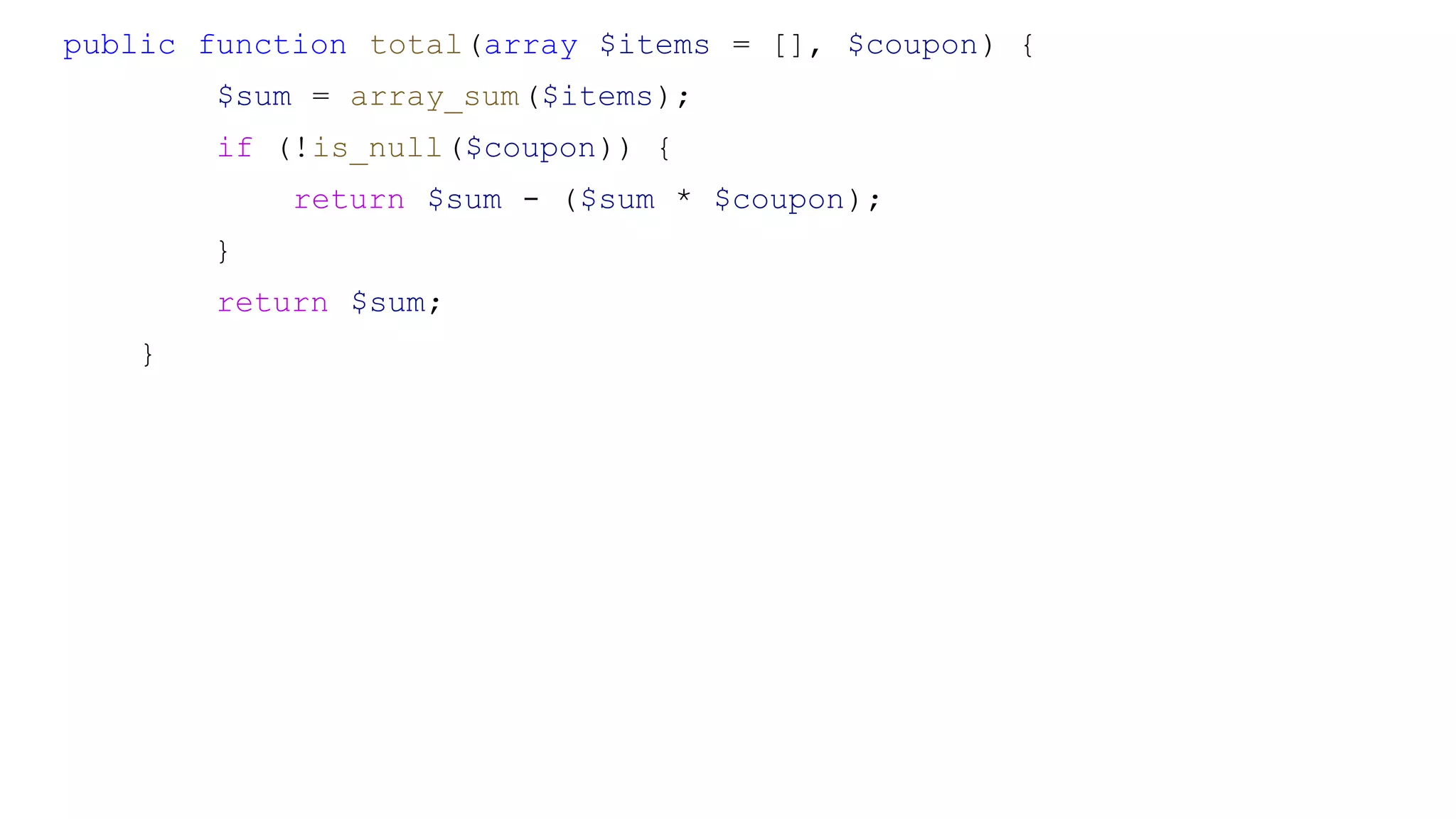 public function total(array $items = [], $coupon) {
$sum = array_sum($items);
if (!is_null($coupon)) {
return $sum - ($sum * $coupon);
}
return $sum;
}
 
