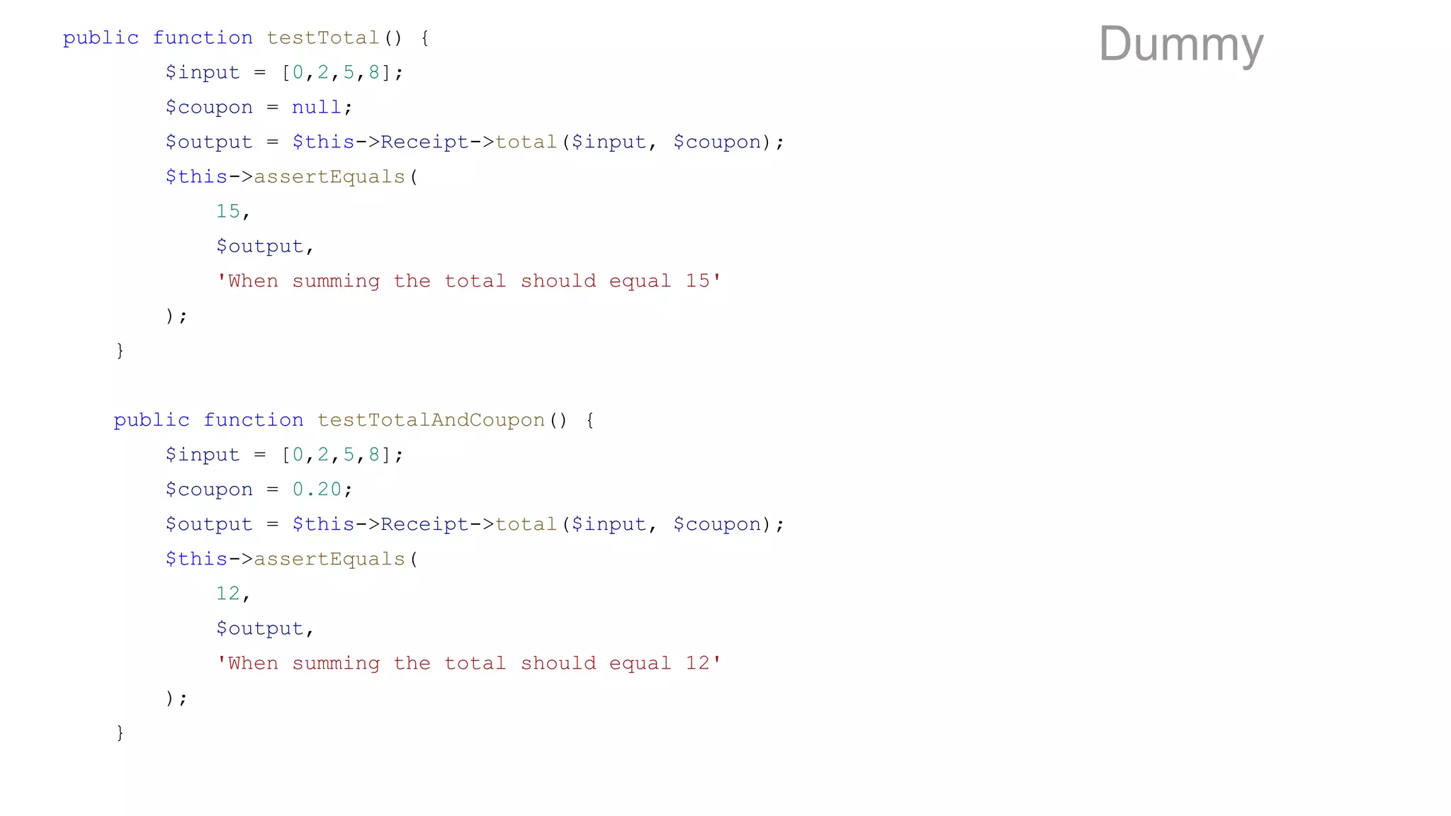 public function testTotal() {
$input = [0,2,5,8];
$coupon = null;
$output = $this->Receipt->total($input, $coupon);
$this->assertEquals(
15,
$output,
'When summing the total should equal 15'
);
}
public function testTotalAndCoupon() {
$input = [0,2,5,8];
$coupon = 0.20;
$output = $this->Receipt->total($input, $coupon);
$this->assertEquals(
12,
$output,
'When summing the total should equal 12'
);
}
Dummy
 