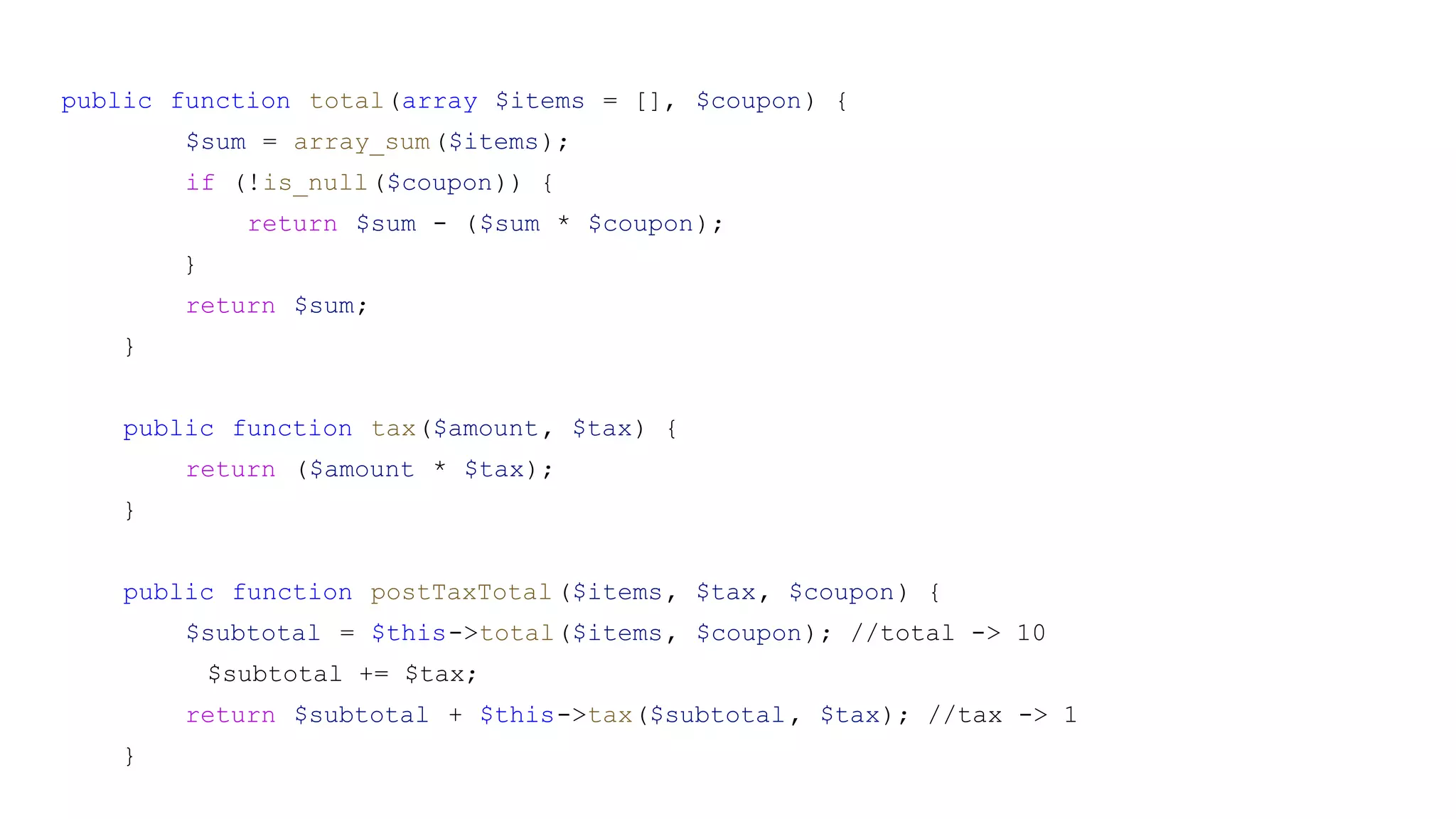 public function total(array $items = [], $coupon) {
$sum = array_sum($items);
if (!is_null($coupon)) {
return $sum - ($sum * $coupon);
}
return $sum;
}
public function tax($amount, $tax) {
return ($amount * $tax);
}
public function postTaxTotal($items, $tax, $coupon) {
$subtotal = $this->total($items, $coupon); //total -> 10
$subtotal += $tax;
return $subtotal + $this->tax($subtotal, $tax); //tax -> 1
}
 