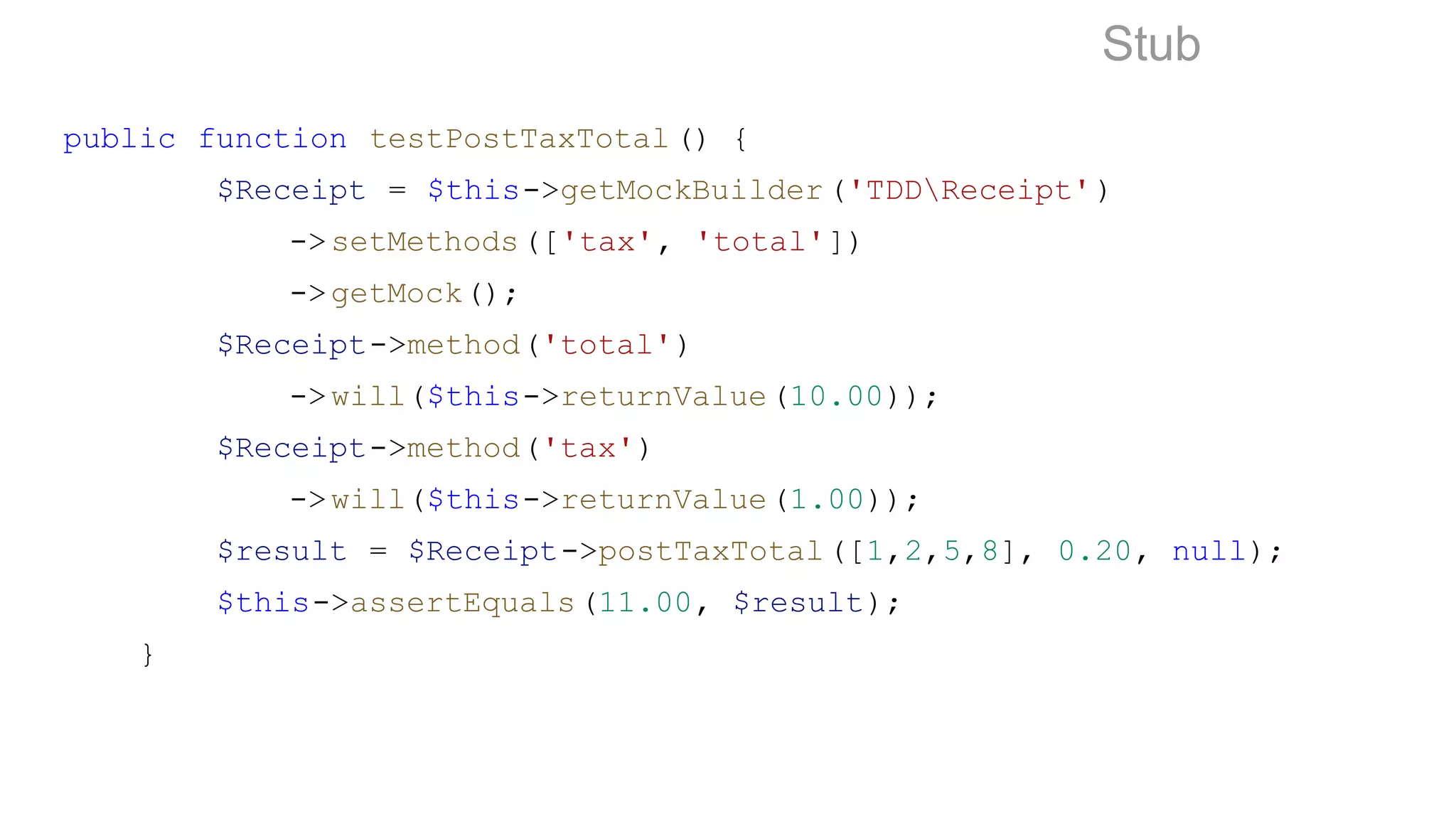 public function testPostTaxTotal () {
$Receipt = $this->getMockBuilder('TDDReceipt')
->setMethods(['tax', 'total'])
->getMock();
$Receipt->method('total')
->will($this->returnValue(10.00));
$Receipt->method('tax')
->will($this->returnValue(1.00));
$result = $Receipt->postTaxTotal([1,2,5,8], 0.20, null);
$this->assertEquals(11.00, $result);
}
Stub
 