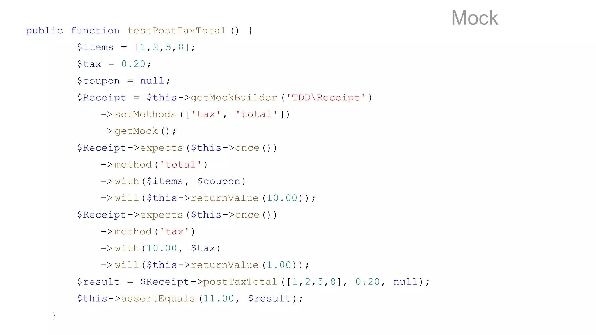 public function testPostTaxTotal () {
$items = [1,2,5,8];
$tax = 0.20;
$coupon = null;
$Receipt = $this->getMockBuilder ('TDDReceipt' )
-> setMethods(['tax', 'total'])
-> getMock();
$Receipt->expects($this->once())
-> method('total')
-> with($items, $coupon)
-> will($this->returnValue(10.00));
$Receipt->expects($this->once())
-> method('tax')
-> with(10.00, $tax)
-> will($this->returnValue(1.00));
$result = $Receipt->postTaxTotal([1,2,5,8], 0.20, null);
$this->assertEquals(11.00, $result);
}
Mock
 
