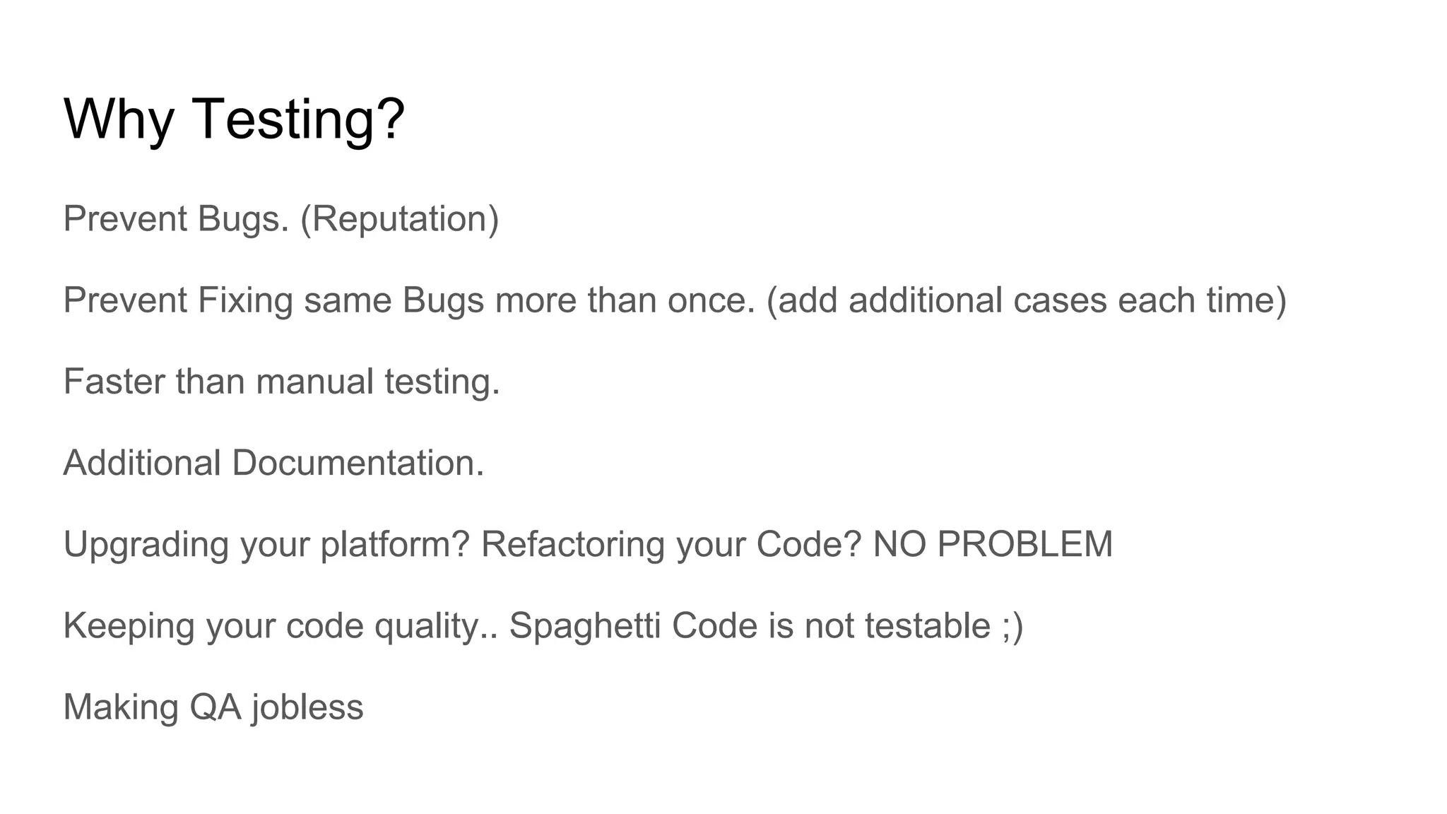 Why Testing?
Prevent Bugs. (Reputation)
Prevent Fixing same Bugs more than once. (add additional cases each time)
Faster than manual testing.
Additional Documentation.
Upgrading your platform? Refactoring your Code? NO PROBLEM
Keeping your code quality.. Spaghetti Code is not testable ;)
Making QA jobless
 