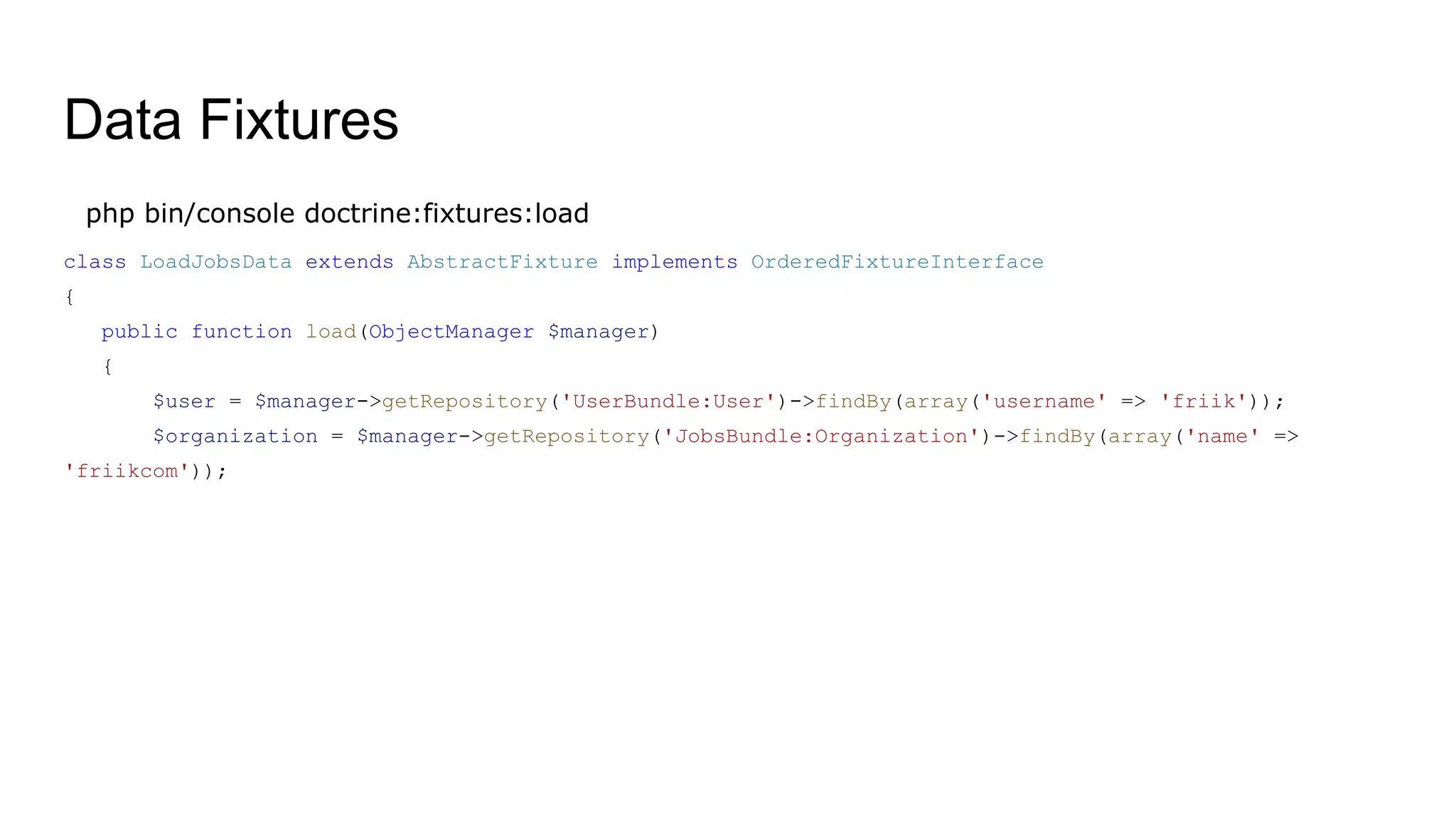Data Fixtures
php bin/console doctrine:fixtures:load
class LoadJobsData extends AbstractFixture implements OrderedFixtureInterface
{
public function load(ObjectManager $manager)
{
$user = $manager->getRepository('UserBundle:User')->findBy(array('username' => 'friik'));
$organization = $manager->getRepository('JobsBundle:Organization')->findBy(array('name' =>
'friikcom'));
 