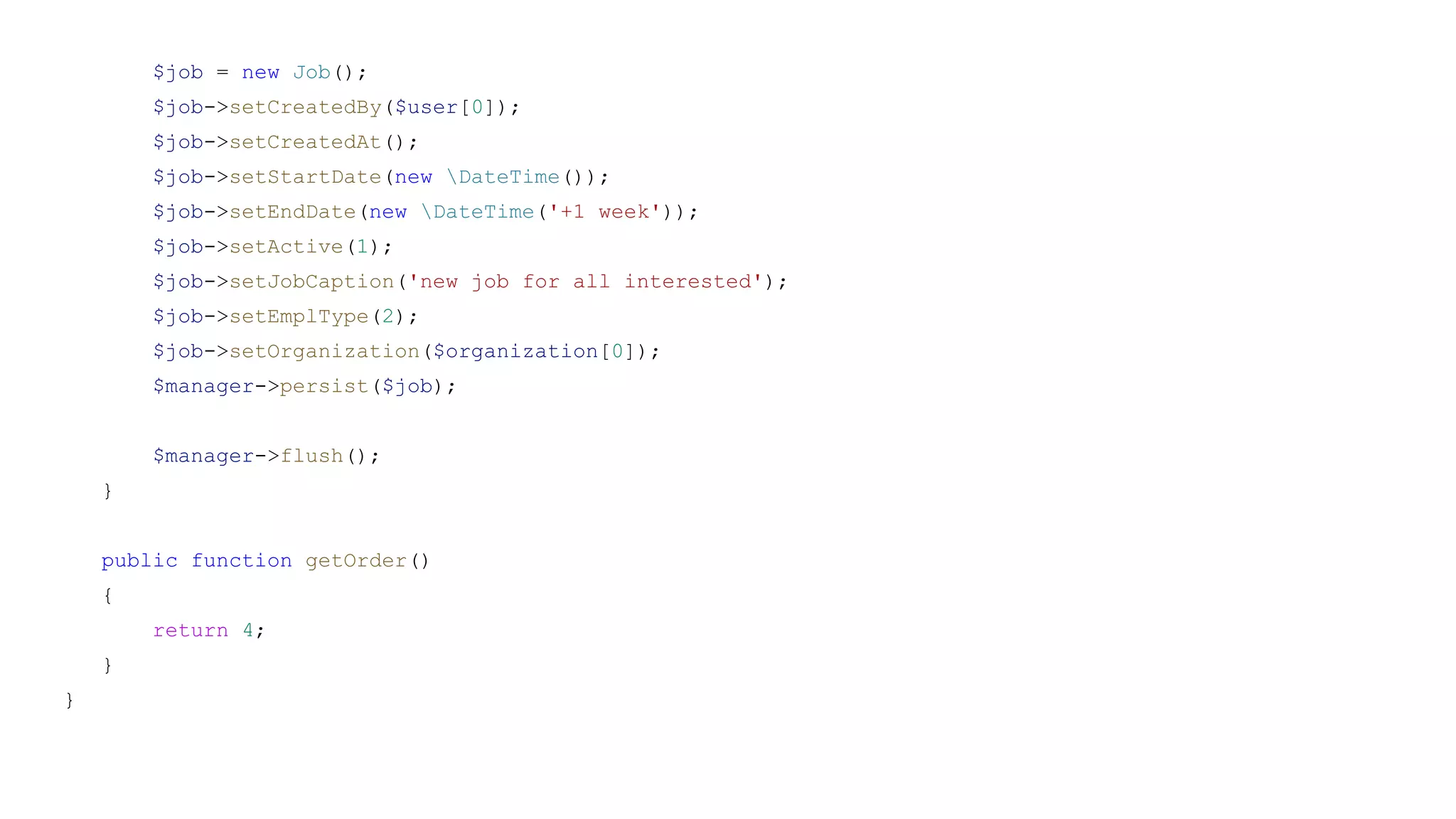 $job = new Job();
$job->setCreatedBy($user[0]);
$job->setCreatedAt();
$job->setStartDate(new DateTime());
$job->setEndDate(new DateTime('+1 week'));
$job->setActive(1);
$job->setJobCaption('new job for all interested');
$job->setEmplType(2);
$job->setOrganization($organization[0]);
$manager->persist($job);
$manager->flush();
}
public function getOrder()
{
return 4;
}
}
 